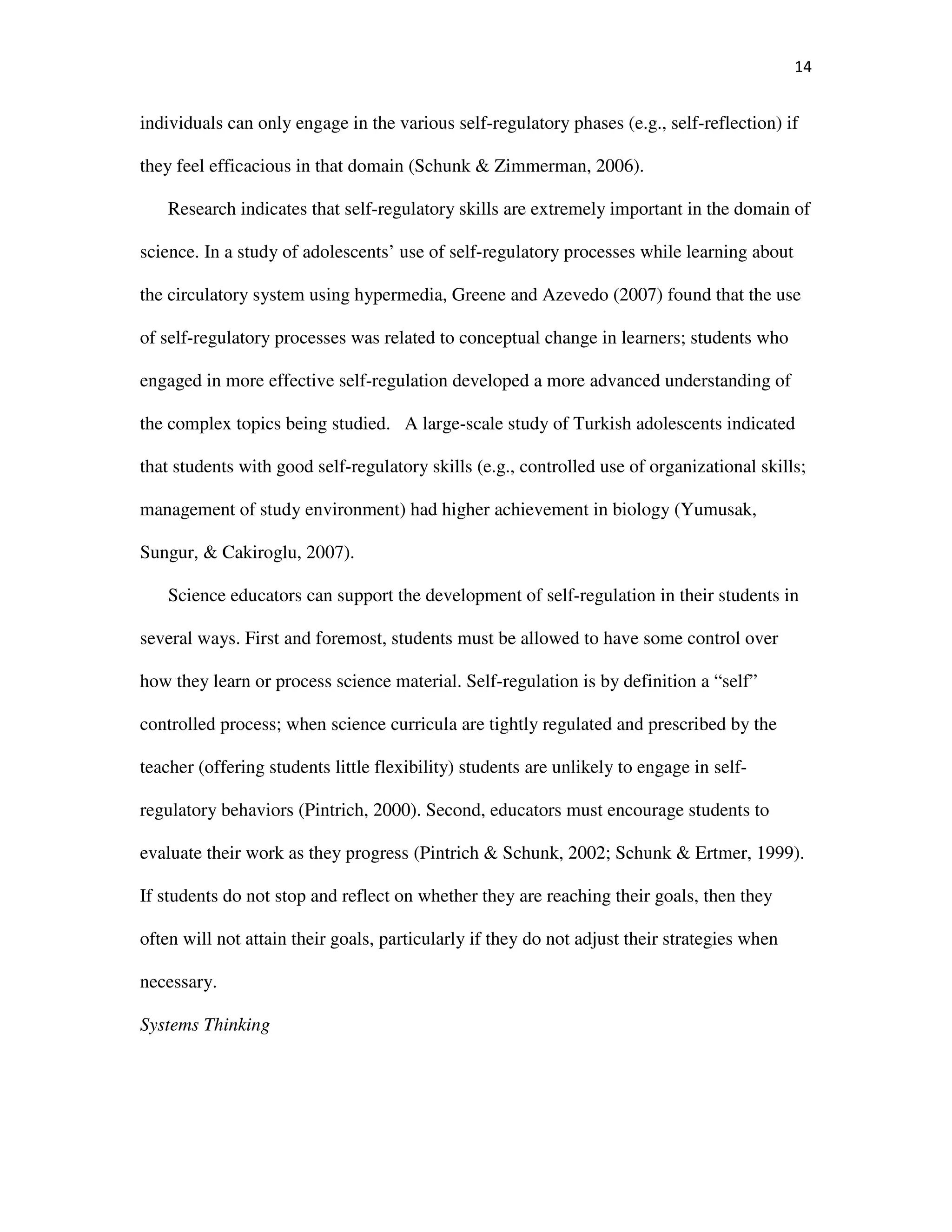 14
individuals can only engage in the various self-regulatory phases (e.g., self-reflection) if
they feel efficacious in that domain (Schunk & Zimmerman, 2006).
Research indicates that self-regulatory skills are extremely important in the domain of
science. In a study of adolescents’ use of self-regulatory processes while learning about
the circulatory system using hypermedia, Greene and Azevedo (2007) found that the use
of self-regulatory processes was related to conceptual change in learners; students who
engaged in more effective self-regulation developed a more advanced understanding of
the complex topics being studied. A large-scale study of Turkish adolescents indicated
that students with good self-regulatory skills (e.g., controlled use of organizational skills;
management of study environment) had higher achievement in biology (Yumusak,
Sungur, & Cakiroglu, 2007).
Science educators can support the development of self-regulation in their students in
several ways. First and foremost, students must be allowed to have some control over
how they learn or process science material. Self-regulation is by definition a “self”
controlled process; when science curricula are tightly regulated and prescribed by the
teacher (offering students little flexibility) students are unlikely to engage in self-
regulatory behaviors (Pintrich, 2000). Second, educators must encourage students to
evaluate their work as they progress (Pintrich & Schunk, 2002; Schunk & Ertmer, 1999).
If students do not stop and reflect on whether they are reaching their goals, then they
often will not attain their goals, particularly if they do not adjust their strategies when
necessary.
Systems Thinking
 