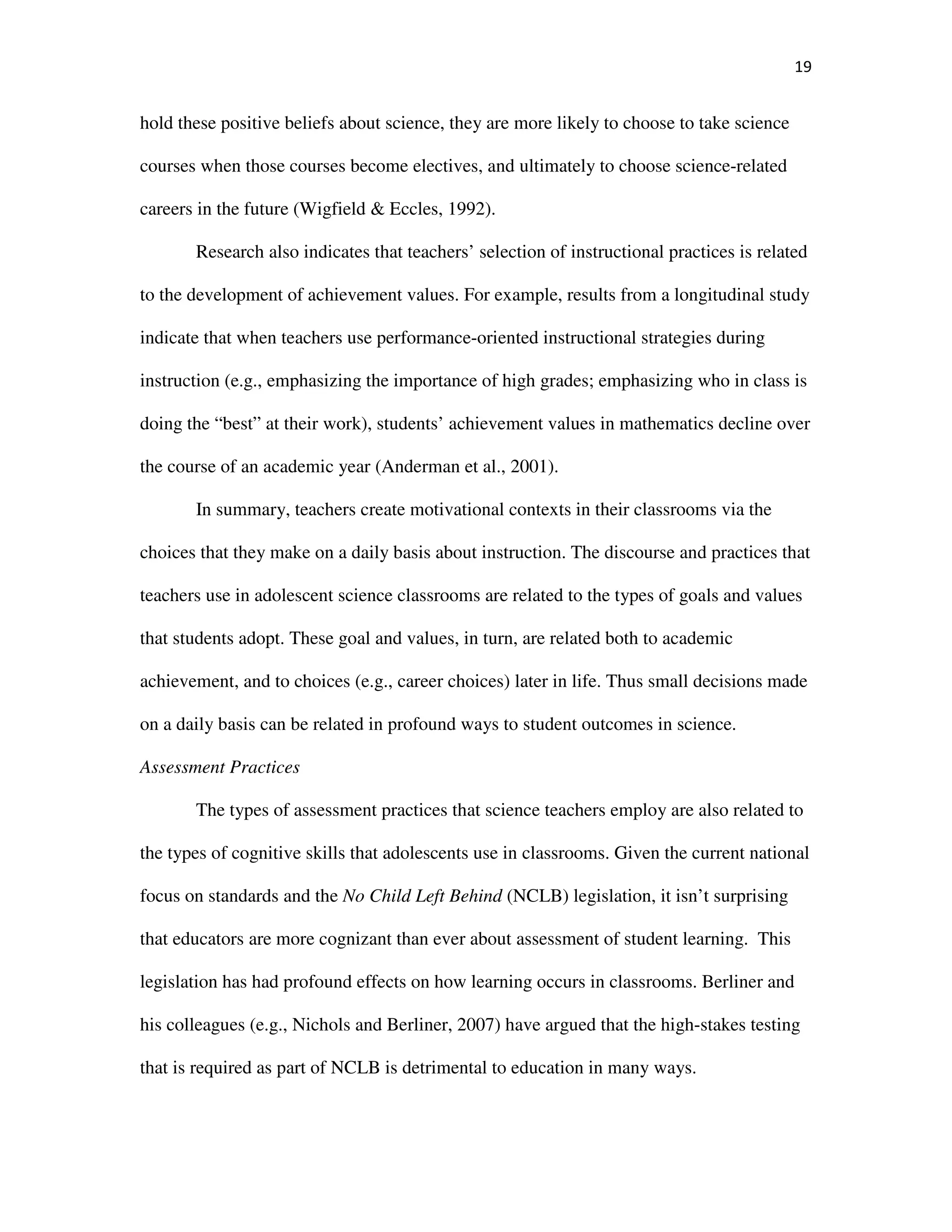 19
hold these positive beliefs about science, they are more likely to choose to take science
courses when those courses become electives, and ultimately to choose science-related
careers in the future (Wigfield & Eccles, 1992).
Research also indicates that teachers’ selection of instructional practices is related
to the development of achievement values. For example, results from a longitudinal study
indicate that when teachers use performance-oriented instructional strategies during
instruction (e.g., emphasizing the importance of high grades; emphasizing who in class is
doing the “best” at their work), students’ achievement values in mathematics decline over
the course of an academic year (Anderman et al., 2001).
In summary, teachers create motivational contexts in their classrooms via the
choices that they make on a daily basis about instruction. The discourse and practices that
teachers use in adolescent science classrooms are related to the types of goals and values
that students adopt. These goal and values, in turn, are related both to academic
achievement, and to choices (e.g., career choices) later in life. Thus small decisions made
on a daily basis can be related in profound ways to student outcomes in science.
Assessment Practices
The types of assessment practices that science teachers employ are also related to
the types of cognitive skills that adolescents use in classrooms. Given the current national
focus on standards and the No Child Left Behind (NCLB) legislation, it isn’t surprising
that educators are more cognizant than ever about assessment of student learning. This
legislation has had profound effects on how learning occurs in classrooms. Berliner and
his colleagues (e.g., Nichols and Berliner, 2007) have argued that the high-stakes testing
that is required as part of NCLB is detrimental to education in many ways.
 