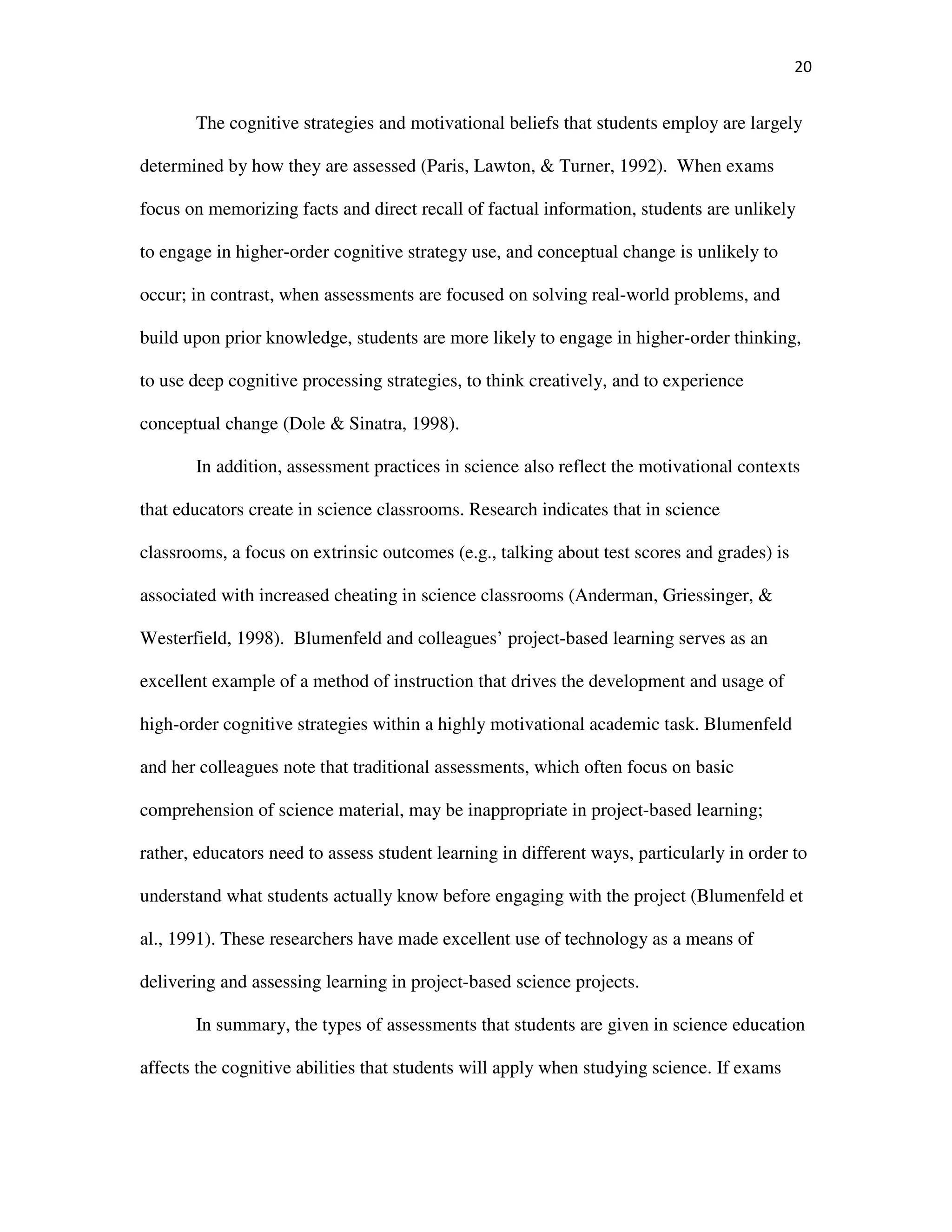 20
The cognitive strategies and motivational beliefs that students employ are largely
determined by how they are assessed (Paris, Lawton, & Turner, 1992). When exams
focus on memorizing facts and direct recall of factual information, students are unlikely
to engage in higher-order cognitive strategy use, and conceptual change is unlikely to
occur; in contrast, when assessments are focused on solving real-world problems, and
build upon prior knowledge, students are more likely to engage in higher-order thinking,
to use deep cognitive processing strategies, to think creatively, and to experience
conceptual change (Dole & Sinatra, 1998).
In addition, assessment practices in science also reflect the motivational contexts
that educators create in science classrooms. Research indicates that in science
classrooms, a focus on extrinsic outcomes (e.g., talking about test scores and grades) is
associated with increased cheating in science classrooms (Anderman, Griessinger, &
Westerfield, 1998). Blumenfeld and colleagues’ project-based learning serves as an
excellent example of a method of instruction that drives the development and usage of
high-order cognitive strategies within a highly motivational academic task. Blumenfeld
and her colleagues note that traditional assessments, which often focus on basic
comprehension of science material, may be inappropriate in project-based learning;
rather, educators need to assess student learning in different ways, particularly in order to
understand what students actually know before engaging with the project (Blumenfeld et
al., 1991). These researchers have made excellent use of technology as a means of
delivering and assessing learning in project-based science projects.
In summary, the types of assessments that students are given in science education
affects the cognitive abilities that students will apply when studying science. If exams
 
