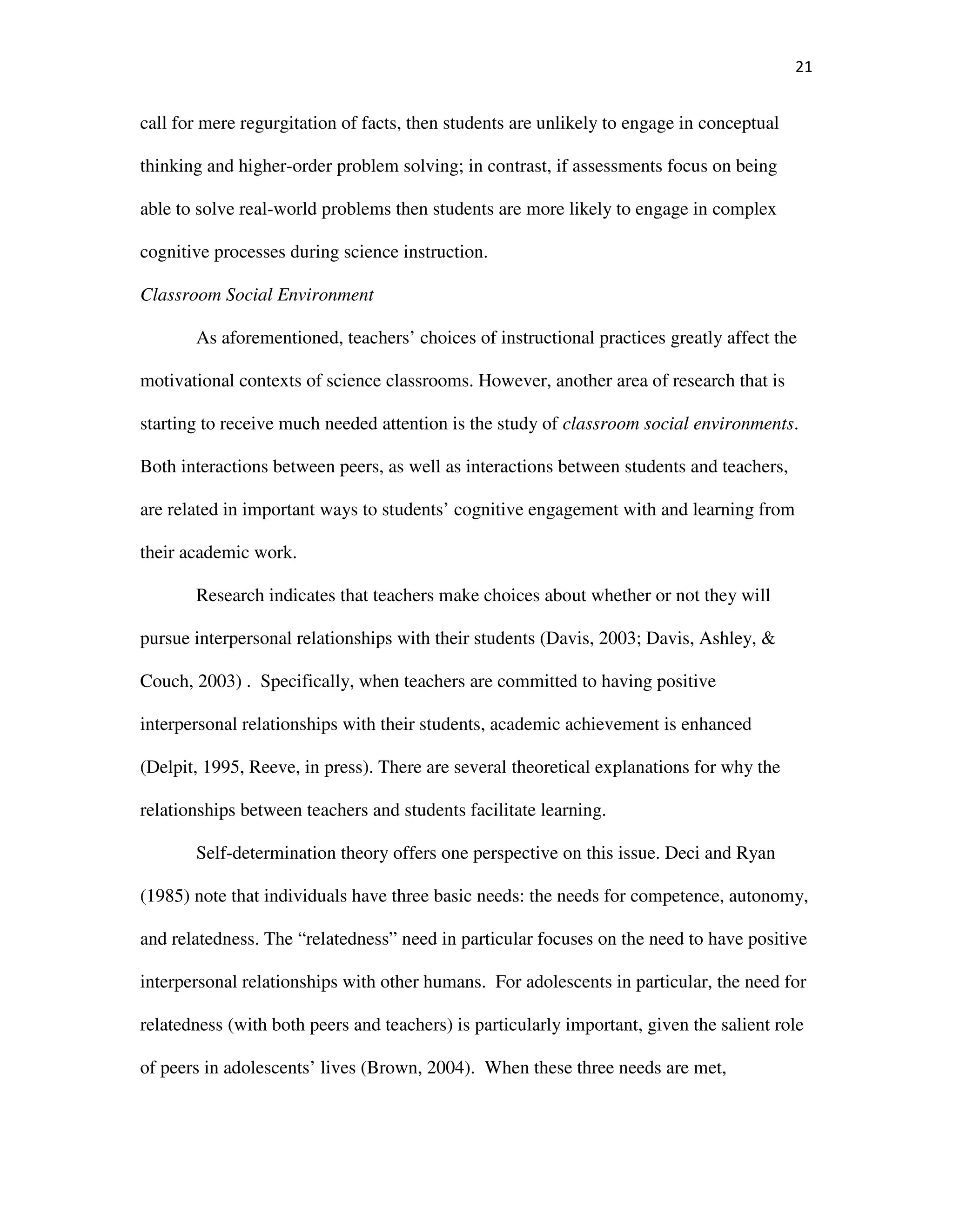 21
call for mere regurgitation of facts, then students are unlikely to engage in conceptual
thinking and higher-order problem solving; in contrast, if assessments focus on being
able to solve real-world problems then students are more likely to engage in complex
cognitive processes during science instruction.
Classroom Social Environment
As aforementioned, teachers’ choices of instructional practices greatly affect the
motivational contexts of science classrooms. However, another area of research that is
starting to receive much needed attention is the study of classroom social environments.
Both interactions between peers, as well as interactions between students and teachers,
are related in important ways to students’ cognitive engagement with and learning from
their academic work.
Research indicates that teachers make choices about whether or not they will
pursue interpersonal relationships with their students (Davis, 2003; Davis, Ashley, &
Couch, 2003) . Specifically, when teachers are committed to having positive
interpersonal relationships with their students, academic achievement is enhanced
(Delpit, 1995, Reeve, in press). There are several theoretical explanations for why the
relationships between teachers and students facilitate learning.
Self-determination theory offers one perspective on this issue. Deci and Ryan
(1985) note that individuals have three basic needs: the needs for competence, autonomy,
and relatedness. The “relatedness” need in particular focuses on the need to have positive
interpersonal relationships with other humans. For adolescents in particular, the need for
relatedness (with both peers and teachers) is particularly important, given the salient role
of peers in adolescents’ lives (Brown, 2004). When these three needs are met,
 