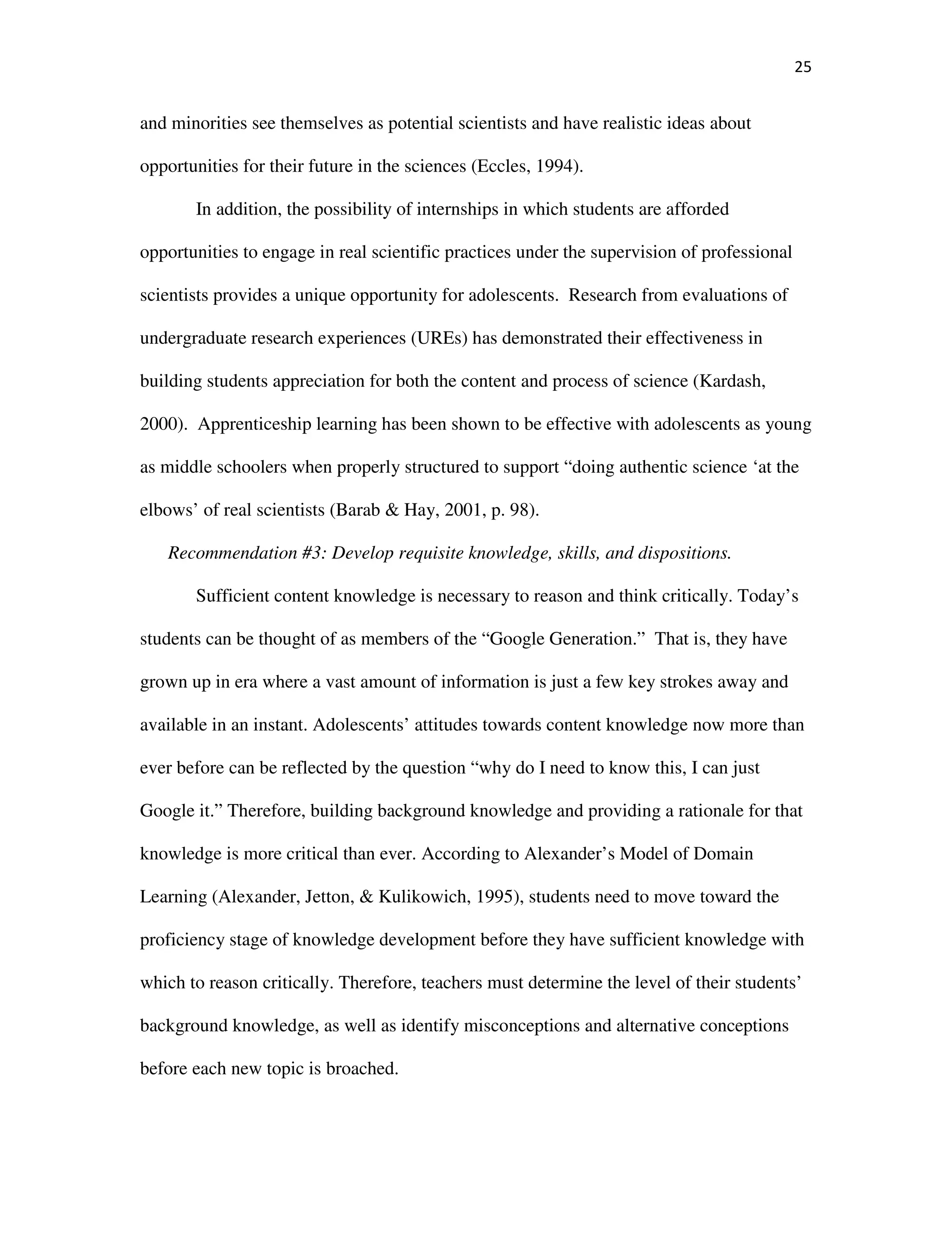 25
and minorities see themselves as potential scientists and have realistic ideas about
opportunities for their future in the sciences (Eccles, 1994).
In addition, the possibility of internships in which students are afforded
opportunities to engage in real scientific practices under the supervision of professional
scientists provides a unique opportunity for adolescents. Research from evaluations of
undergraduate research experiences (UREs) has demonstrated their effectiveness in
building students appreciation for both the content and process of science (Kardash,
2000). Apprenticeship learning has been shown to be effective with adolescents as young
as middle schoolers when properly structured to support “doing authentic science ‘at the
elbows’ of real scientists (Barab & Hay, 2001, p. 98).
Recommendation #3: Develop requisite knowledge, skills, and dispositions.
Sufficient content knowledge is necessary to reason and think critically. Today’s
students can be thought of as members of the “Google Generation.” That is, they have
grown up in era where a vast amount of information is just a few key strokes away and
available in an instant. Adolescents’ attitudes towards content knowledge now more than
ever before can be reflected by the question “why do I need to know this, I can just
Google it.” Therefore, building background knowledge and providing a rationale for that
knowledge is more critical than ever. According to Alexander’s Model of Domain
Learning (Alexander, Jetton, & Kulikowich, 1995), students need to move toward the
proficiency stage of knowledge development before they have sufficient knowledge with
which to reason critically. Therefore, teachers must determine the level of their students’
background knowledge, as well as identify misconceptions and alternative conceptions
before each new topic is broached.
 