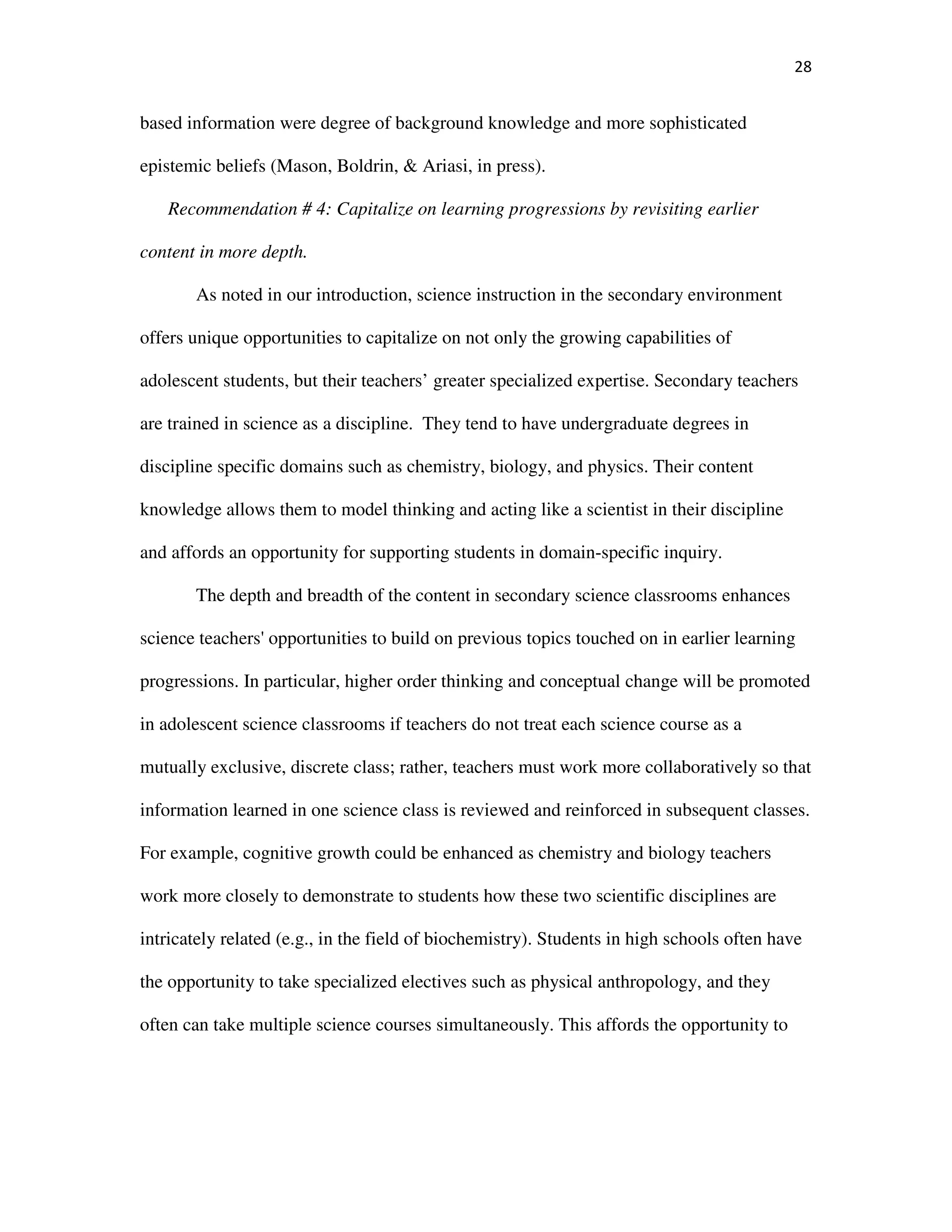 28
based information were degree of background knowledge and more sophisticated
epistemic beliefs (Mason, Boldrin, & Ariasi, in press).
Recommendation # 4: Capitalize on learning progressions by revisiting earlier
content in more depth.
As noted in our introduction, science instruction in the secondary environment
offers unique opportunities to capitalize on not only the growing capabilities of
adolescent students, but their teachers’ greater specialized expertise. Secondary teachers
are trained in science as a discipline. They tend to have undergraduate degrees in
discipline specific domains such as chemistry, biology, and physics. Their content
knowledge allows them to model thinking and acting like a scientist in their discipline
and affords an opportunity for supporting students in domain-specific inquiry.
The depth and breadth of the content in secondary science classrooms enhances
science teachers' opportunities to build on previous topics touched on in earlier learning
progressions. In particular, higher order thinking and conceptual change will be promoted
in adolescent science classrooms if teachers do not treat each science course as a
mutually exclusive, discrete class; rather, teachers must work more collaboratively so that
information learned in one science class is reviewed and reinforced in subsequent classes.
For example, cognitive growth could be enhanced as chemistry and biology teachers
work more closely to demonstrate to students how these two scientific disciplines are
intricately related (e.g., in the field of biochemistry). Students in high schools often have
the opportunity to take specialized electives such as physical anthropology, and they
often can take multiple science courses simultaneously. This affords the opportunity to
 