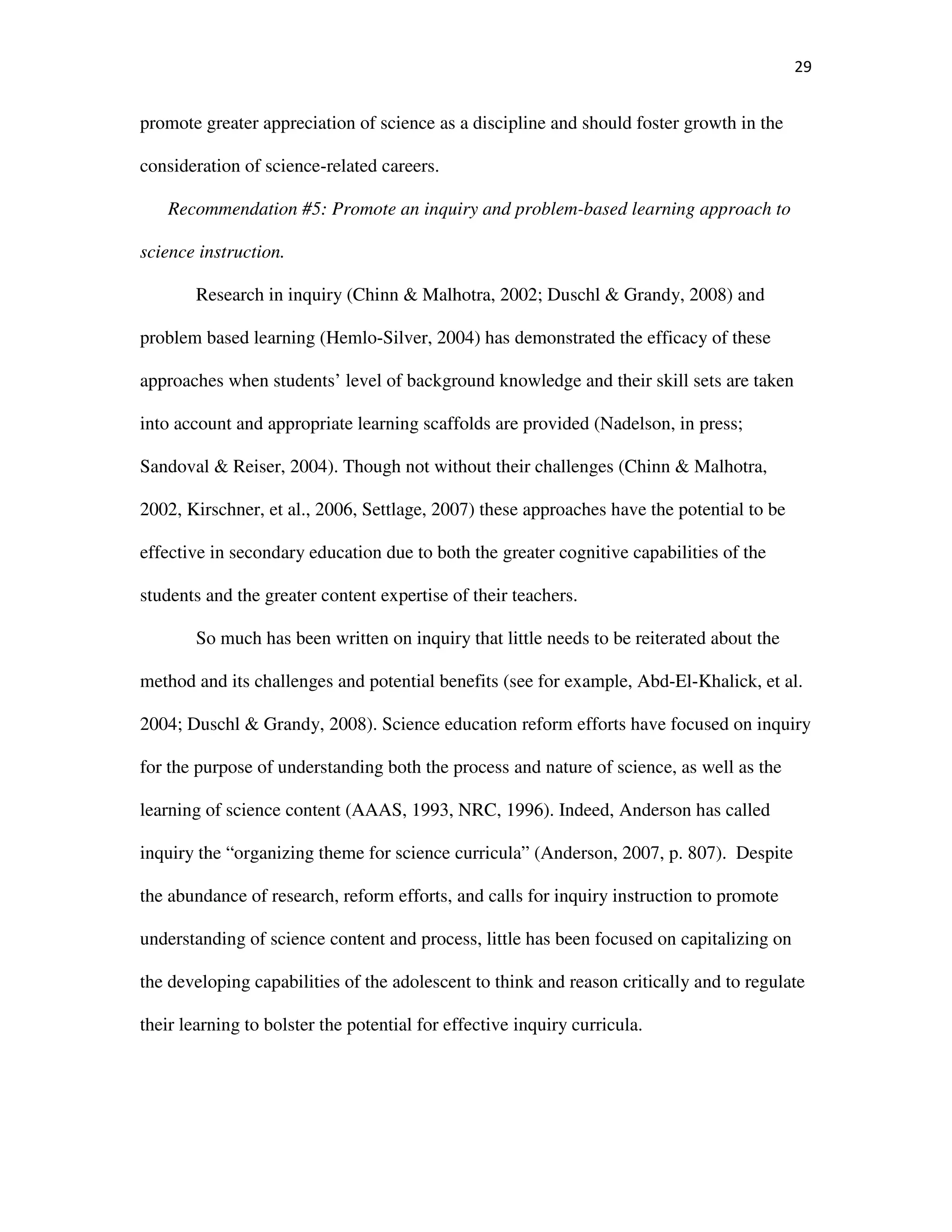 29
promote greater appreciation of science as a discipline and should foster growth in the
consideration of science-related careers.
Recommendation #5: Promote an inquiry and problem-based learning approach to
science instruction.
Research in inquiry (Chinn & Malhotra, 2002; Duschl & Grandy, 2008) and
problem based learning (Hemlo-Silver, 2004) has demonstrated the efficacy of these
approaches when students’ level of background knowledge and their skill sets are taken
into account and appropriate learning scaffolds are provided (Nadelson, in press;
Sandoval & Reiser, 2004). Though not without their challenges (Chinn & Malhotra,
2002, Kirschner, et al., 2006, Settlage, 2007) these approaches have the potential to be
effective in secondary education due to both the greater cognitive capabilities of the
students and the greater content expertise of their teachers.
So much has been written on inquiry that little needs to be reiterated about the
method and its challenges and potential benefits (see for example, Abd-El-Khalick, et al.
2004; Duschl & Grandy, 2008). Science education reform efforts have focused on inquiry
for the purpose of understanding both the process and nature of science, as well as the
learning of science content (AAAS, 1993, NRC, 1996). Indeed, Anderson has called
inquiry the “organizing theme for science curricula” (Anderson, 2007, p. 807). Despite
the abundance of research, reform efforts, and calls for inquiry instruction to promote
understanding of science content and process, little has been focused on capitalizing on
the developing capabilities of the adolescent to think and reason critically and to regulate
their learning to bolster the potential for effective inquiry curricula.
 