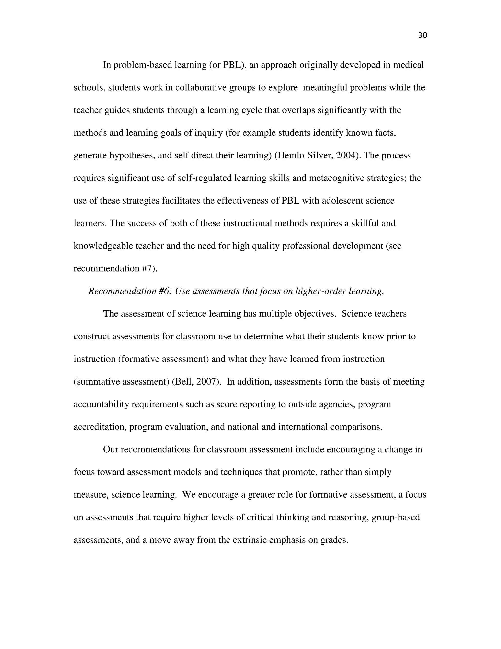 30
In problem-based learning (or PBL), an approach originally developed in medical
schools, students work in collaborative groups to explore meaningful problems while the
teacher guides students through a learning cycle that overlaps significantly with the
methods and learning goals of inquiry (for example students identify known facts,
generate hypotheses, and self direct their learning) (Hemlo-Silver, 2004). The process
requires significant use of self-regulated learning skills and metacognitive strategies; the
use of these strategies facilitates the effectiveness of PBL with adolescent science
learners. The success of both of these instructional methods requires a skillful and
knowledgeable teacher and the need for high quality professional development (see
recommendation #7).
Recommendation #6: Use assessments that focus on higher-order learning.
The assessment of science learning has multiple objectives. Science teachers
construct assessments for classroom use to determine what their students know prior to
instruction (formative assessment) and what they have learned from instruction
(summative assessment) (Bell, 2007). In addition, assessments form the basis of meeting
accountability requirements such as score reporting to outside agencies, program
accreditation, program evaluation, and national and international comparisons.
Our recommendations for classroom assessment include encouraging a change in
focus toward assessment models and techniques that promote, rather than simply
measure, science learning. We encourage a greater role for formative assessment, a focus
on assessments that require higher levels of critical thinking and reasoning, group-based
assessments, and a move away from the extrinsic emphasis on grades.
 