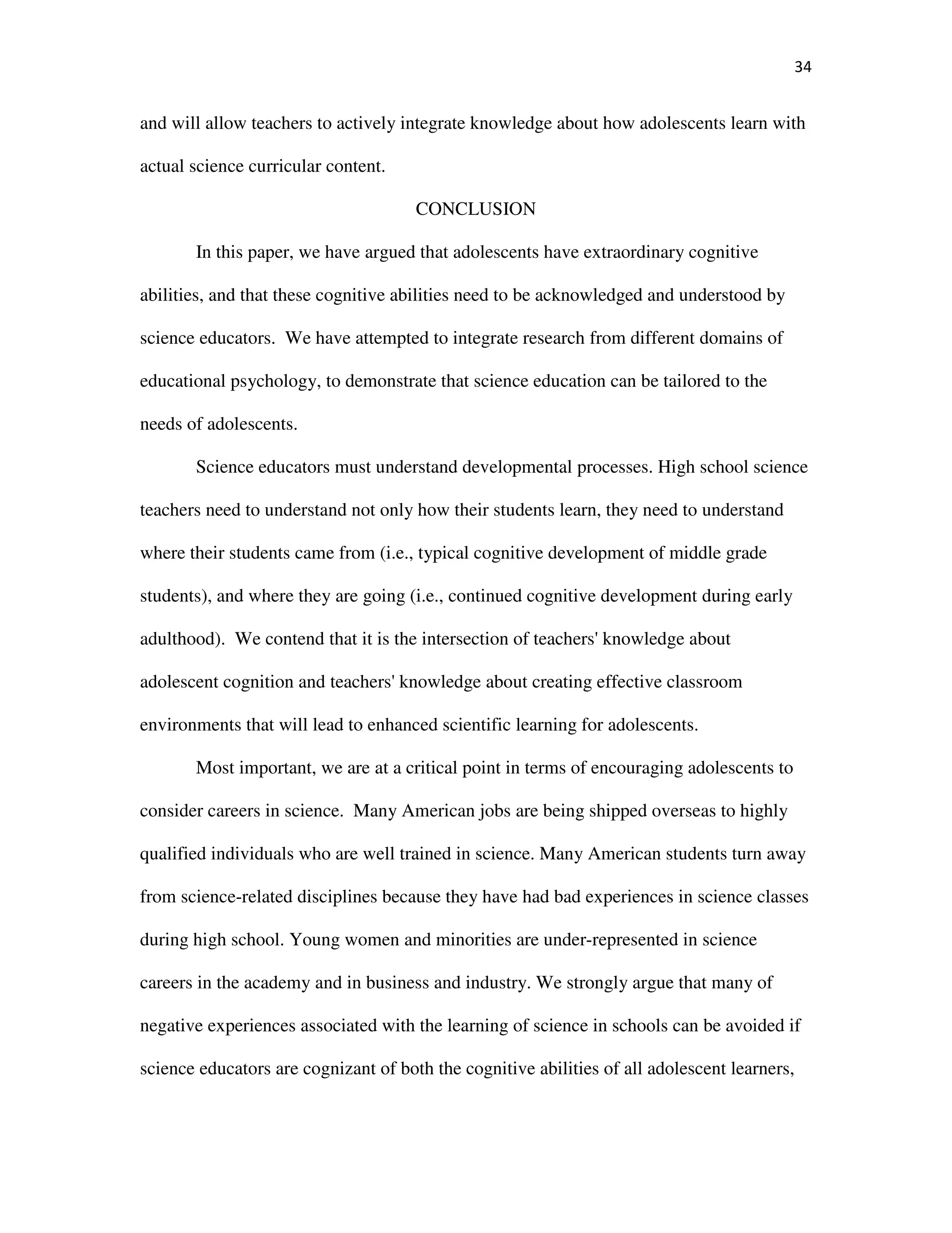34
and will allow teachers to actively integrate knowledge about how adolescents learn with
actual science curricular content.
CONCLUSION
In this paper, we have argued that adolescents have extraordinary cognitive
abilities, and that these cognitive abilities need to be acknowledged and understood by
science educators. We have attempted to integrate research from different domains of
educational psychology, to demonstrate that science education can be tailored to the
needs of adolescents.
Science educators must understand developmental processes. High school science
teachers need to understand not only how their students learn, they need to understand
where their students came from (i.e., typical cognitive development of middle grade
students), and where they are going (i.e., continued cognitive development during early
adulthood). We contend that it is the intersection of teachers' knowledge about
adolescent cognition and teachers' knowledge about creating effective classroom
environments that will lead to enhanced scientific learning for adolescents.
Most important, we are at a critical point in terms of encouraging adolescents to
consider careers in science. Many American jobs are being shipped overseas to highly
qualified individuals who are well trained in science. Many American students turn away
from science-related disciplines because they have had bad experiences in science classes
during high school. Young women and minorities are under-represented in science
careers in the academy and in business and industry. We strongly argue that many of
negative experiences associated with the learning of science in schools can be avoided if
science educators are cognizant of both the cognitive abilities of all adolescent learners,
 
