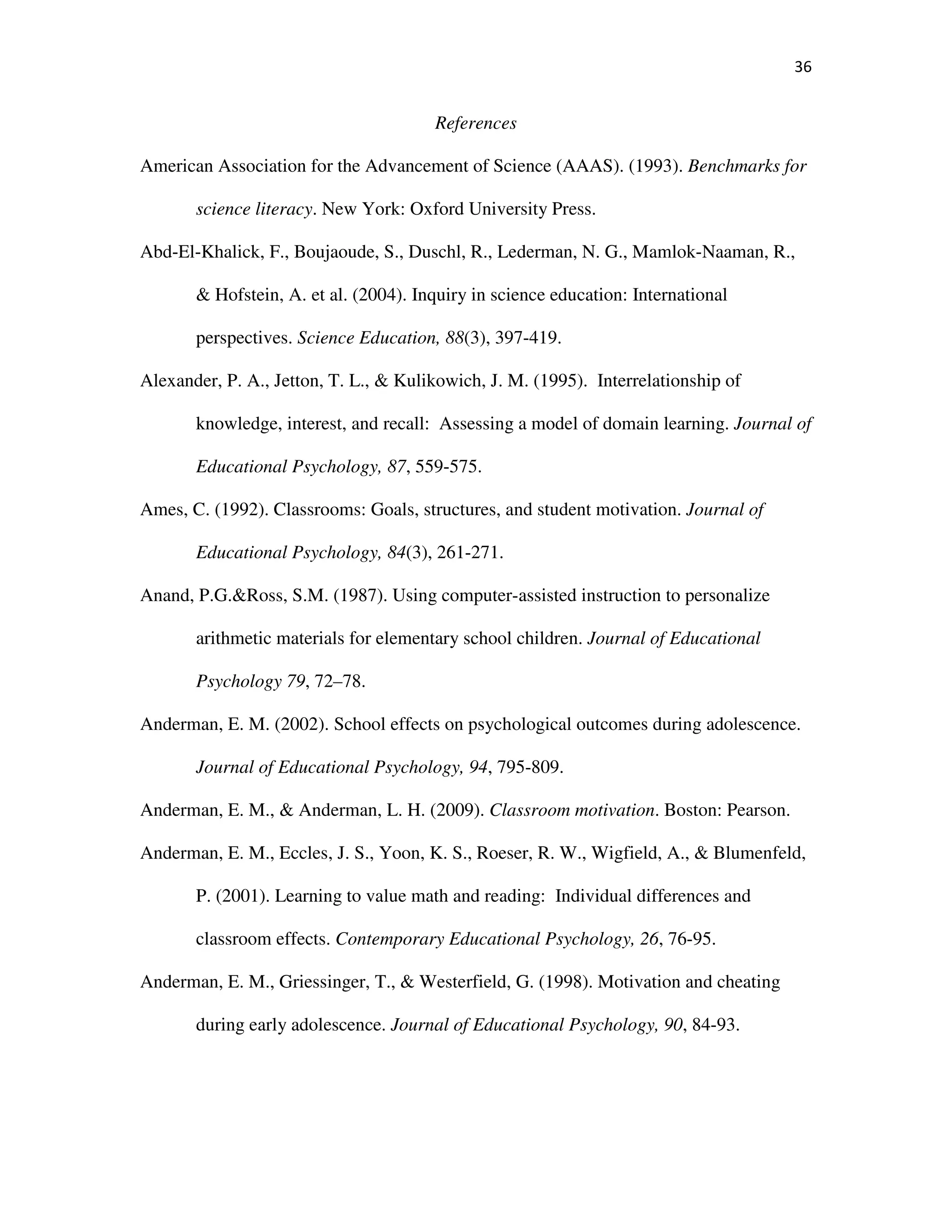 36
References
American Association for the Advancement of Science (AAAS). (1993). Benchmarks for
science literacy. New York: Oxford University Press.
Abd-El-Khalick, F., Boujaoude, S., Duschl, R., Lederman, N. G., Mamlok-Naaman, R.,
& Hofstein, A. et al. (2004). Inquiry in science education: International
perspectives. Science Education, 88(3), 397-419.
Alexander, P. A., Jetton, T. L., & Kulikowich, J. M. (1995). Interrelationship of
knowledge, interest, and recall: Assessing a model of domain learning. Journal of
Educational Psychology, 87, 559-575.
Ames, C. (1992). Classrooms: Goals, structures, and student motivation. Journal of
Educational Psychology, 84(3), 261-271.
Anand, P.G.&Ross, S.M. (1987). Using computer-assisted instruction to personalize
arithmetic materials for elementary school children. Journal of Educational
Psychology 79, 72–78.
Anderman, E. M. (2002). School effects on psychological outcomes during adolescence.
Journal of Educational Psychology, 94, 795-809.
Anderman, E. M., & Anderman, L. H. (2009). Classroom motivation. Boston: Pearson.
Anderman, E. M., Eccles, J. S., Yoon, K. S., Roeser, R. W., Wigfield, A., & Blumenfeld,
P. (2001). Learning to value math and reading: Individual differences and
classroom effects. Contemporary Educational Psychology, 26, 76-95.
Anderman, E. M., Griessinger, T., & Westerfield, G. (1998). Motivation and cheating
during early adolescence. Journal of Educational Psychology, 90, 84-93.
 