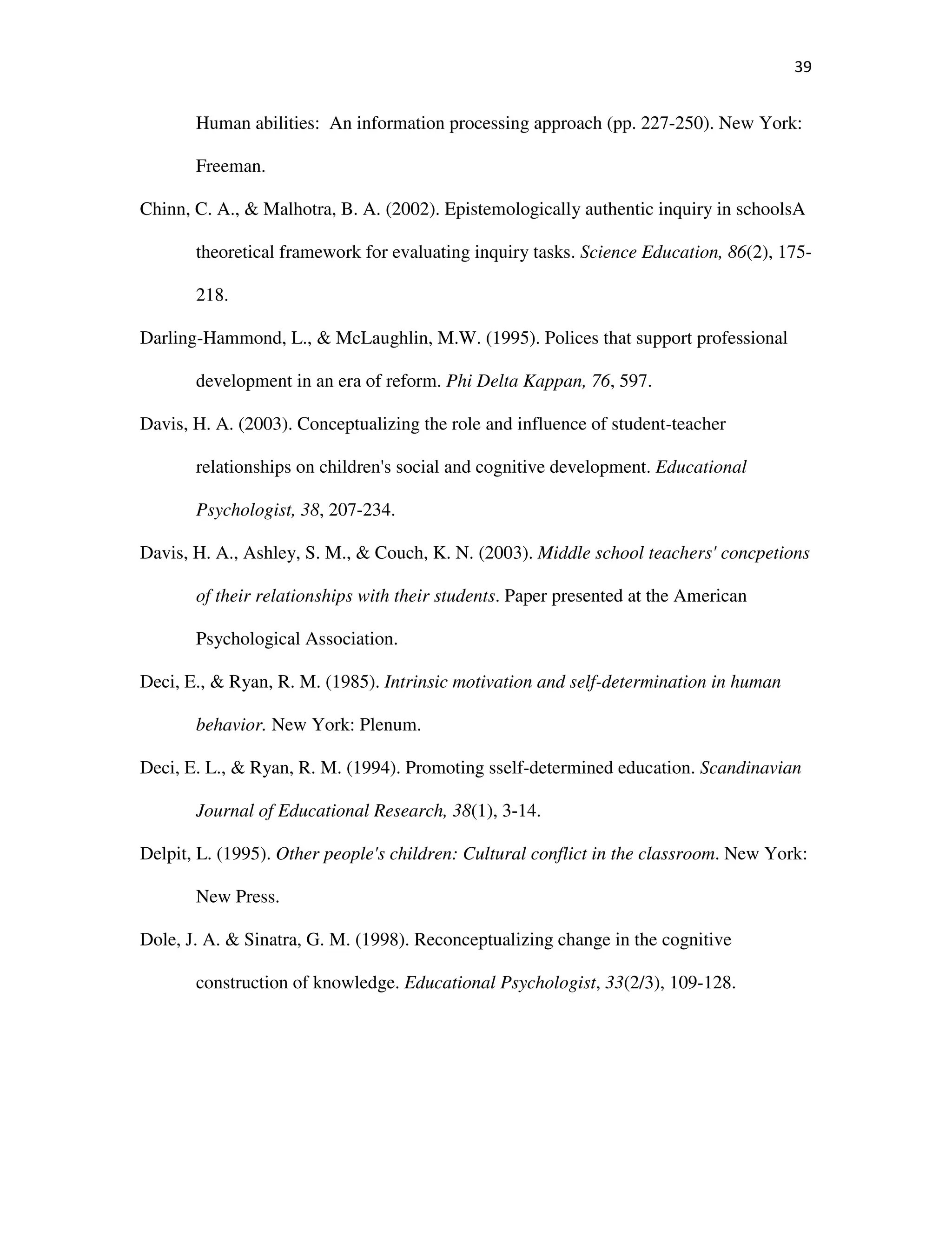 39
Human abilities: An information processing approach (pp. 227-250). New York:
Freeman.
Chinn, C. A., & Malhotra, B. A. (2002). Epistemologically authentic inquiry in schoolsA
theoretical framework for evaluating inquiry tasks. Science Education, 86(2), 175-
218.
Darling-Hammond, L., & McLaughlin, M.W. (1995). Polices that support professional
development in an era of reform. Phi Delta Kappan, 76, 597.
Davis, H. A. (2003). Conceptualizing the role and influence of student-teacher
relationships on children's social and cognitive development. Educational
Psychologist, 38, 207-234.
Davis, H. A., Ashley, S. M., & Couch, K. N. (2003). Middle school teachers' concpetions
of their relationships with their students. Paper presented at the American
Psychological Association.
Deci, E., & Ryan, R. M. (1985). Intrinsic motivation and self-determination in human
behavior. New York: Plenum.
Deci, E. L., & Ryan, R. M. (1994). Promoting sself-determined education. Scandinavian
Journal of Educational Research, 38(1), 3-14.
Delpit, L. (1995). Other people's children: Cultural conflict in the classroom. New York:
New Press.
Dole, J. A. & Sinatra, G. M. (1998). Reconceptualizing change in the cognitive
construction of knowledge. Educational Psychologist, 33(2/3), 109-128.
 