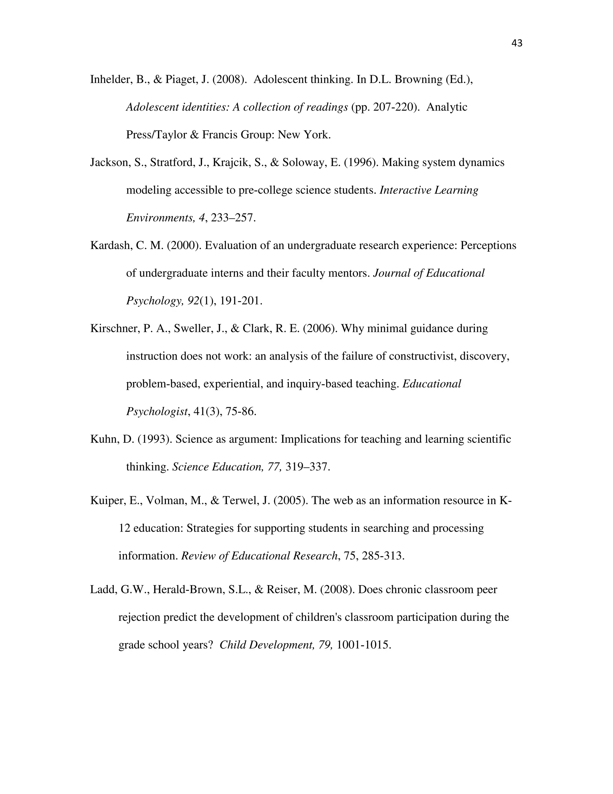 43
Inhelder, B., & Piaget, J. (2008). Adolescent thinking. In D.L. Browning (Ed.),
Adolescent identities: A collection of readings (pp. 207-220). Analytic
Press/Taylor & Francis Group: New York.
Jackson, S., Stratford, J., Krajcik, S., & Soloway, E. (1996). Making system dynamics
modeling accessible to pre-college science students. Interactive Learning
Environments, 4, 233–257.
Kardash, C. M. (2000). Evaluation of an undergraduate research experience: Perceptions
of undergraduate interns and their faculty mentors. Journal of Educational
Psychology, 92(1), 191-201.
Kirschner, P. A., Sweller, J., & Clark, R. E. (2006). Why minimal guidance during
instruction does not work: an analysis of the failure of constructivist, discovery,
problem-based, experiential, and inquiry-based teaching. Educational
Psychologist, 41(3), 75-86.
Kuhn, D. (1993). Science as argument: Implications for teaching and learning scientific
thinking. Science Education, 77, 319–337.
Kuiper, E., Volman, M., & Terwel, J. (2005). The web as an information resource in K-
12 education: Strategies for supporting students in searching and processing
information. Review of Educational Research, 75, 285-313.
Ladd, G.W., Herald-Brown, S.L., & Reiser, M. (2008). Does chronic classroom peer
rejection predict the development of children's classroom participation during the
grade school years? Child Development, 79, 1001-1015.
 