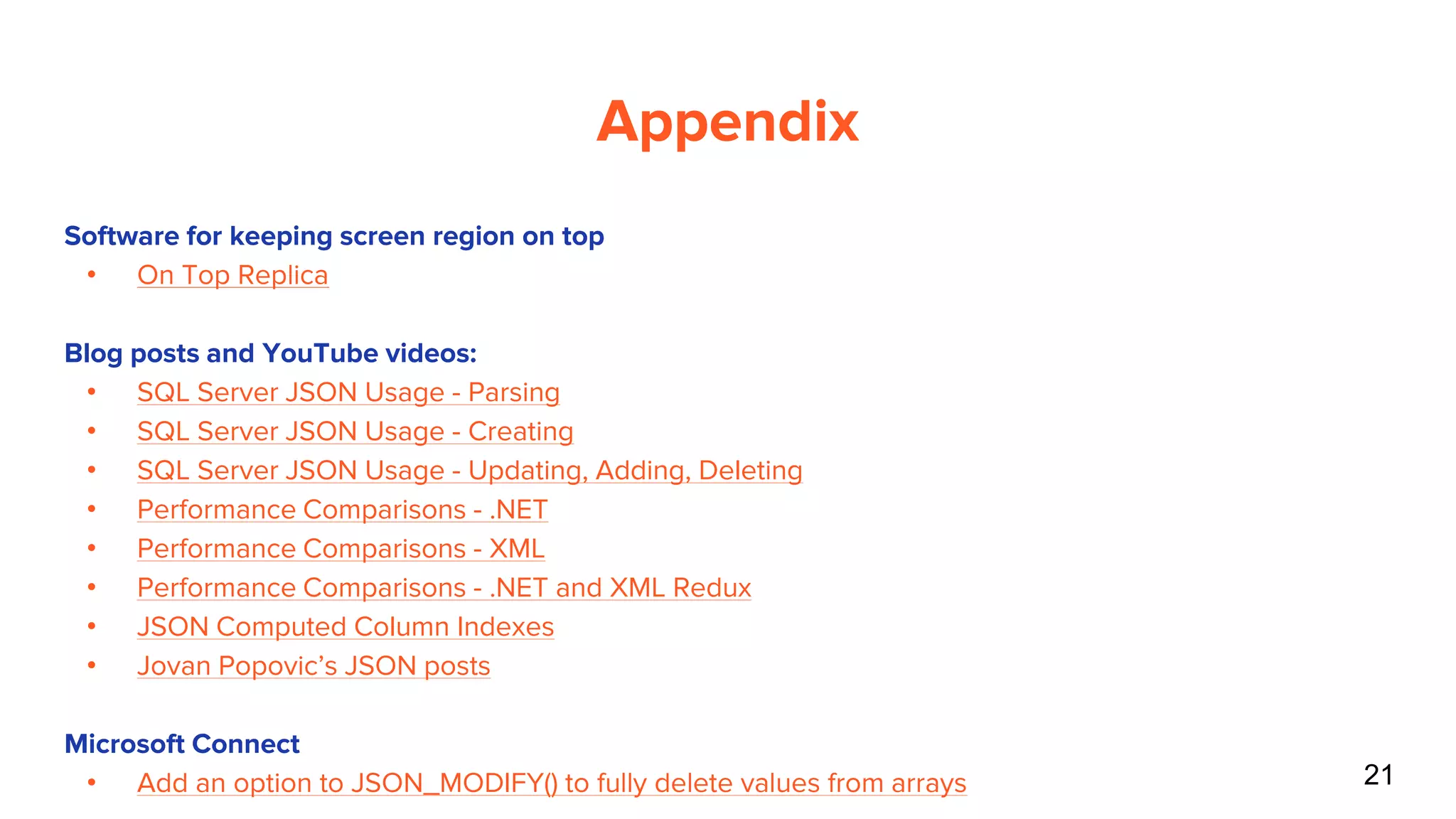 21
Appendix
Software for keeping screen region on top
• On Top Replica
Blog posts and YouTube videos:
• SQL Server JSON Usage - Parsing
• SQL Server JSON Usage - Creating
• SQL Server JSON Usage - Updating, Adding, Deleting
• Performance Comparisons - .NET
• Performance Comparisons - XML
• Performance Comparisons - .NET and XML Redux
• JSON Computed Column Indexes
• Jovan Popovic’s JSON posts
Microsoft Connect
• Add an option to JSON_MODIFY() to fully delete values from arrays
 