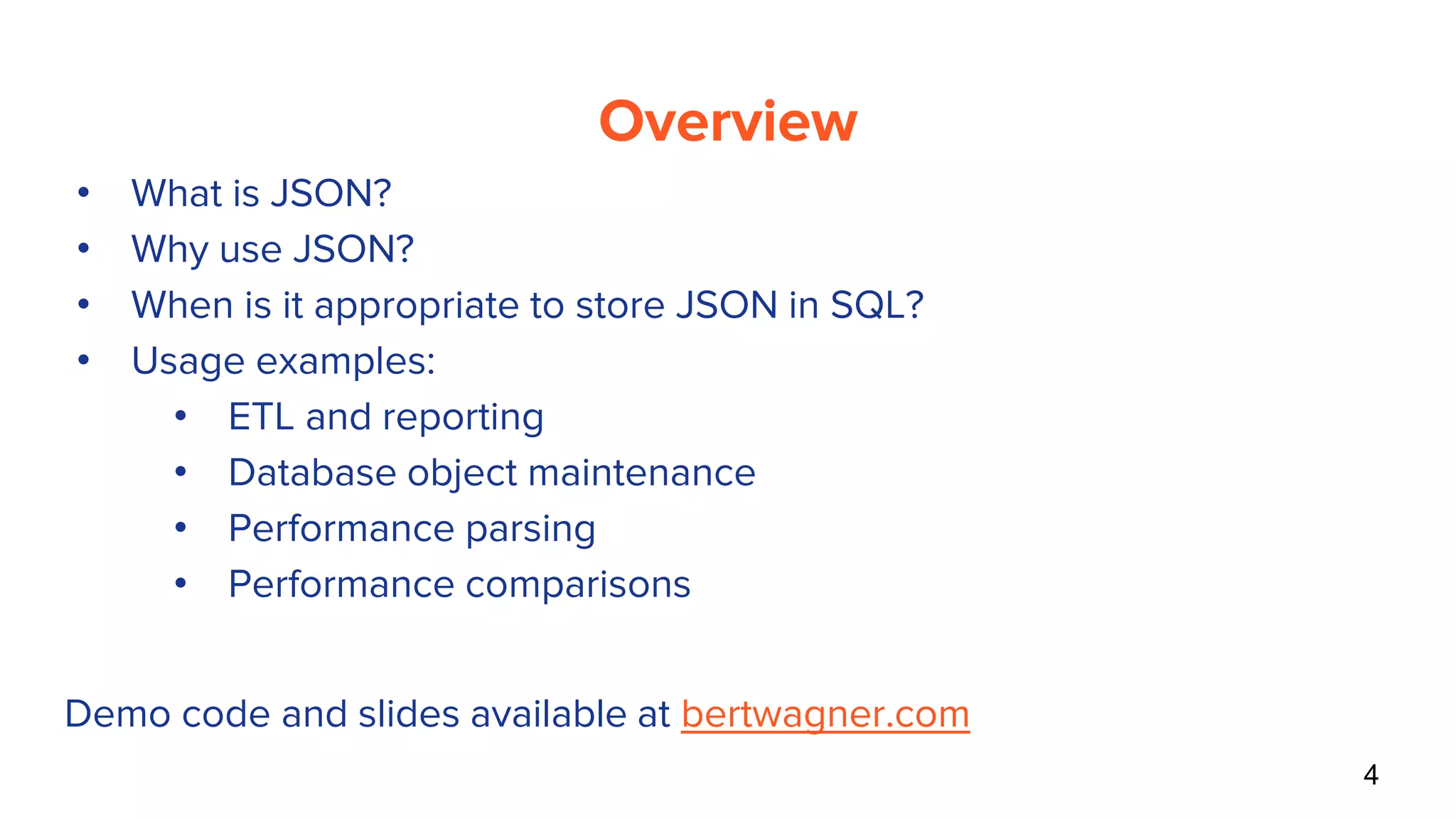 Overview
• What is JSON?
• Why use JSON?
• When is it appropriate to store JSON in SQL?
• Usage examples:
• ETL and reporting
• Database object maintenance
• Performance parsing
• Performance comparisons
4
Demo code and slides available at bertwagner.com
 