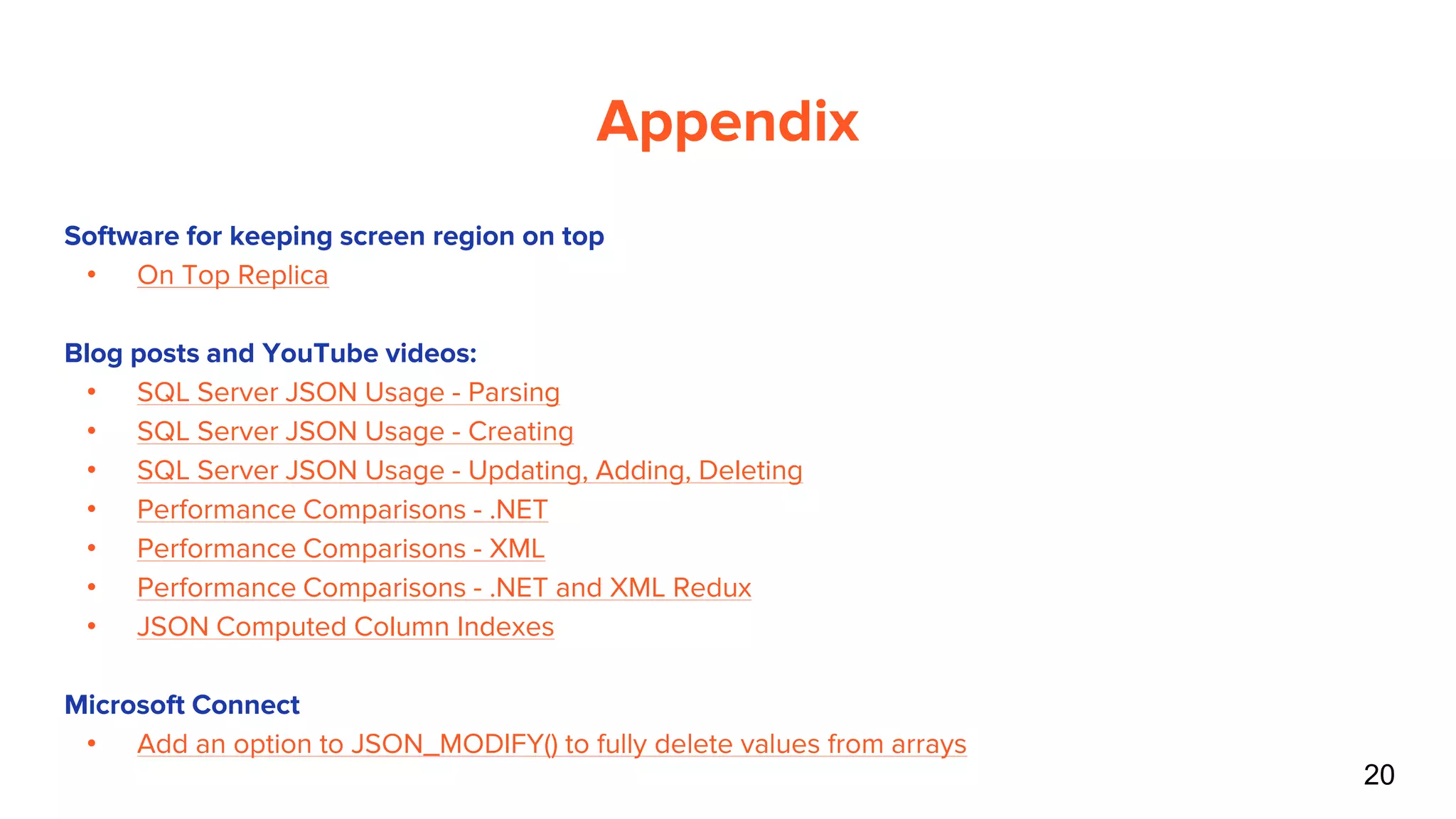 20
Appendix
Software for keeping screen region on top
• On Top Replica
Blog posts and YouTube videos:
• SQL Server JSON Usage - Parsing
• SQL Server JSON Usage - Creating
• SQL Server JSON Usage - Updating, Adding, Deleting
• Performance Comparisons - .NET
• Performance Comparisons - XML
• Performance Comparisons - .NET and XML Redux
• JSON Computed Column Indexes
Microsoft Connect
• Add an option to JSON_MODIFY() to fully delete values from arrays
 