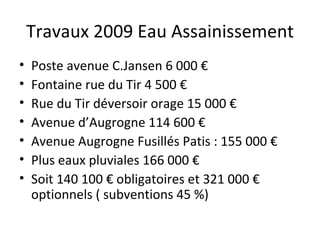 Travaux 2009 Eau Assainissement Poste avenue C.Jansen 6 000 € Fontaine rue du Tir 4 500 € Rue du Tir déversoir orage 15 000 € Avenue d’Augrogne 114 600 € Avenue Augrogne Fusillés Patis : 155 000 € Plus eaux pluviales 166 000 € Soit 140 100 € obligatoires et 321 000 € optionnels ( subventions 45 %)  