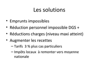 Les solutions  Emprunts impossibles Réduction personnel impossible DGS + Réductions charges (niveau maxi atteint) Augmenter les recettes  Tarifs  3 % plus cas particuliers Impôts locaux  à remonter vers moyenne nationale 