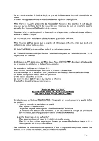 Le succès du maintien à domicile implique que les établissements d’accueil intermédiaire se
vident.
Il ne faut pas opposer domicile et établissement mais organiser une trajectoire.

Mme Florence LEDUC, présidente de l’association française des aidants : Il faut pouvoir
disposer sur un territoire donné de l’ensemble des réponses. Ce qui est important, c’est la
panoplie des réponses et l’adéquation de la réponse.

Question de la journaliste animatrice : les questions éthiques telles que la maltraitance relèvent-
elles de la morale politique ?

Le Pr Gilles BERRUT répond que c’est surtout une question de formation.

Mme Florence LEDUC ajoute que la dignité est intrinsèque à l’homme mais que c’est à la
collectivité de cultiver cette question.

M. Alain VASSELLE précise qu’il faut veiller à la maltraitance passive.

M. François EWALD conclut que l’idéal de l’homme contemporain est l’homme autonome ; or, la
dépendance est un échec.


Synthèse de la 1ère table ronde par Mme Marie-Anne MONTCHAMP, Secrétaire d’Etat auprès
de la Ministre des solidarités et de la cohésion sociale :

Le scénario du vieillissement n’est pas écrit.
Nous n’avons pas réellement pris en compte la dimension économique.
Il faut s’interroger sur la nature de l’offre (souvent des aidantes) pour respecter les équilibres.
La morale politique doit être au cœur des processus.
L’offre ne doit pas définir le besoin.
Le choix des aînés doit être placé au cœur de la réflexion.
Il faut définir des scénarios complémentaires.



                               DEUXIEME TABLE RONDE :
                       ASSURER UNE PRISE EN CHARGE DE QUALITE
                         DES PERSONNES AGEES DEPENDANTES


Introduction par M. Bertrand FRAGONARD : 2 impératifs en ce qui concerne la qualité d’offre
de service :
    1. assurer un socle de prestations de qualité
      Il faut rejeter tout système dual.
      Le système de prise en charge doit favoriser le maintien à domicile.
      La variabilité des besoins est importante. Si on veut retenir le principe de prestations
      personnalisées, cela implique l’exclusion des prestations forfaitaires.

   2. L’offre de service est-elle suffisante ?
      Il faut assumer et pouvoir payer la prestation de qualité voulue.
      Il faut donner la priorité au soulagement de ceux qui assurent la plus large charge et donc
      développer des services pour les aidants.

Les problèmes de financement vont augmenter. L’aide publique tient compte des revenus des
familles. Si ce critère est maintenu, il faudra redéfinir la frontière.

                                                                                            5/16
 