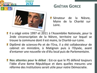 GAÉTAN GORCE

                                Sénateur de la Nièvre,
                                Maire de la Charité sur
                                Loire.

Il a siégé entre 1997 et 2011 à l'Assemblée Nationale, pour la
2nde circonscription de la Nièvre, territoire sur lequel se
trouve la commune dont il est maire, la Charité-sur-Loire.
Diplômé de sciences-Po et de l’Ena, il a été collaborateur de
cabinet en ministère, à Matignon puis à l'Elysée, avant
d'entamer une nouvelle vie d'élu local puis de Parlementaire.

Nos attentes pour le débat : Est-ce que le PS défend toujours
l'idée d'une 6eme République et dans quelles mesures une
réforme des Institutions serait utile pour notre Démocratie.
 