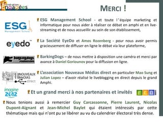 MERCI !
                  ESG Management School - et toute l ’ équipe marketing et
                  informatique pour nous aider à réaliser ce débat en amphi et en live-
                  streaming et de nous accueillir au sein de son établissement,

                  La Société EyeDo et Amos Rozenberg - pour nous avoir permis
                  gracieusement de diffuser en ligne le débat via leur plateforme,

                  BarkingDogs – de nous mettre à disposition une caméra et merci par
                  avance à Daniel Goriounov pour la diffusion en ligne.

                  L’association Nouveaux Médias direct en particulier Mao Sung et
                  Julian Lopez – d’avoir réalisé le liveblogging en direct depuis le grand
                  Amphi.

             Et un grand merci à nos partenaires et invités
Nous tenions aussi à remercier Guy Carcassonne, Pierre Laurent, Nicolas
Dupont-Aignant et Jean-Michel Baylet qui étaient intéressés par cette
thématique mais qui n’ont pu se libérer au vu du calendrier électoral très dense.
 