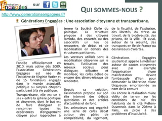sur

http://www.generationsengagees.fr/
                                                        QUI SOMMES-NOUS ?
          Générations Engagées : Une association citoyenne et transpartisane.
                                            terme la Société Civile du          de la fiscalité, de l’exclusion,
                                            politique.     La       structure   des libertés, du stress au
                                            propose à des citoyens              travail, de la biodiversité, des
                                            lambda, des encartés ou des         prisons, de la ville. Et aussi,
                                            associatifs    un      lieu    de   autour de la sécurité, des
                                            rencontre, de débat et de           transports en Ile-de-France ou
                                            mobilisation en dehors des          des lanceurs d’alertes.
                                            structures partisanes.
                                            Les vecteurs utilisés sont la       Générations           Engagées
                                            mobilisation citoyenne sur le       soutient et appelle à mobiliser
       Fondée officiellement en             terrain,    l’utilisation     des   autour de causes citoyennes
       2010, mais active dès 2009,          réseaux       sociaux       pour    avec         par        exemple
       l’association        Générations     dialoguer,      débattre       et   l’organisation            d’une
       Engagées        est    née     de    mobiliser, les cafés débat ou       manifestation            devant
       l’initiative de Virginie Votier et   encore des diners-réseaux de        l’ambassade      d’Iran    pour
       de 15 fondateurs engagés             rencontre.                          demander la libération d’une
       dans le monde associatif,                                                blogueuse emprisonnée au
       politique ou simples citoyens                                            nom de la censure
       participant à la vie publique.       Depuis        sa       création,
       Transpartisane, elle est un «        l’association propose sur son       Ou encore la réalisation d’une
       sas » entre la sphère politique      site internet des débats            vidéo de terrain sur les
       et citoyenne, dont le but est        quotidiens et des articles          conditions de vie des
       de      faire    dialoguer      et   d’actualités et de fond.            habitants de la cité Python-
       rencontrer         toutes      les   Ses animateurs ont organisé         Duvernois dans le 20ème à
       expériences        d’engagement      une série de cafés débat            Paris, en proie à des
       citoyen pour rapprocher à            autour      des     pôles     de    problèmes d’insalubrité.
                                            compétitivité, du logement,
 