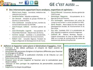 sur
                                                                       GE C’EST AUSSI …
         Des intervenants apportant leurs analyses, expertises et opinions :
          •   Marie-Laure Augry - Journaliste, médiatrice des      •   Pascal Morand - Economiste, directeur général de
              rédactions de France3,                                   l’ESCP Europe,
          •   Sandrine Belier - Députée européenne,                •   Dominique Nogueres - Vice-présidente de la
          •   Ian Brossat - Président du groupe PCF/Parti de           ligue des Droits de l’homme,
              Gauche au conseil de Paris,                          •   Eric Verheaghe - Administrateur civil, auteur de
          •   Yves Contassot - Conseiller de Paris, membre du          «Jusqu’ici tout va bien !», ancien président de l’APEC,
              Conseil d’administration du SYCTOM,                  •   Denis Baupin - Maire-adjoint de Paris chargé du
          •   Jean-François Julliard - Secrétaire général de           Développement Durable, de l’Environnement et du
              RSF,                                                     Plan climat.
          •   Jean-Christophe Lagarde - Vice-président de          •   Eva Joly- Candidate EELV à la présidentielle de
              l’Assemblée Nationale – Député maire de Drancy,          2012, députée Européenne, ancienne magistrate
          •   Corinne Lepage - Candidate à la présidentielle,      •   Collectif 3R - Réduire, Réutiliser, Recycler –
              avocate et ancienne ministre de l’environnement,         Collectif d’association né suite au Débat Public de
          •   Robert Lion - Conseiller Régional, Président de          2009 sur le projet de reconstruction du centre de
              l’Agence Régionale de Développement Ile de France,       traitement des déchets d'Ivry/Paris XIII


    Adhérer et Apporter votre pierre à Générations Engagées, c’est : www.generationsengagees.fr
•    Participer à des débats politiques et citoyens de façon ouverte et
     transpartisane,
•    Rassembler des personnes d'origines et d'opinions différentes pour favoriser
     les échanges et le débat,
•    Contribuer au fond par la publication d'articles et de tribunes sur une
     plateforme dédiée,
•    Faire le buzz sur les réseaux sociaux
•    Proposer pour ne pas s'opposer et favoriser ainsi la contradiction pour
     élever le débat
•     Valoriser et faire partager les expériences de personnalités associatives
     engagées
•    Rapprocher le citoyen du politique
 