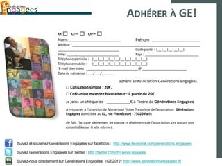 ADHÉRER À GE!
                        M □ Mme □ Melle □
                        Nom : ____________________________                   Prénom : __________________________
                        Adresse : _____________________________________________________________________
                        _________________________________                   Code postal : |__|__|__|__|__|
                        Ville : ____________________________                Pays : _____________________________
                        Téléphone domicile : |__|__|__|__|__|__|__|__|__|__|
                        Téléphone mobile : |__|__|__|__|__|__|__|__|__|__|
                         E-mail (bien lisible) : ____________________________@ ________________________
                        Date de naissance : ___/___/_______

                                                                  adhère à l’Association Générations Engagées.
                             □ Cotisation simple : 20€,
                             □ Cotisation membre bienfaiteur : à partir de 20€.
                             Je joins un chèque de : ___________€ à l’ordre de Générations Engagées
                             A retourner à l’attention de Marie-José Votier Trésorière de l’association Générations
                             Engagées domiciliée au 62, rue Pixérécourt - 75020 Paris

                             De fait, j’accepte pleinement les statuts et règlements de l’association. Les statuts sont
                             consultables sur le site internet.



Suivez et soutenez Générations Engagées sur facebook : http://www.facebook.com/generations.engagees

Suivez Générations Engagées sur Twitter : http://twitter.com/#!/GeneEngagees

Suivez-nous directement sur Générations Engagées #GE2012 : http://www.generationsengagees.fr/
 
