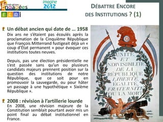 DÉBATTRE ENCORE
                                          DES INSTITUTIONS ? (1)

Un débat ancien qui date de … 1958
Dix ans ne s’étaient pas écoulés après la
proclamation de la Cinquième République
que François Mitterrand fustigeait déjà un «
coup d’État permanent » pour évoquer ces
institutions toutes neuves.
Depuis, pas une élection présidentielle ne
s’est passée sans qu’un ou plusieurs
candidats majeurs prennent position sur la
question des institutions de notre
République, que ce soit pour en
promouvoir la sauvegarde, ou pour hâter
un passage à une hypothétique « Sixième
République ».

2008 : révision à l’artillerie lourde
En 2008, une révision majeure de la
Constitution semblait pourtant avoir mis un
point final au débat institutionnel en
France.
 
