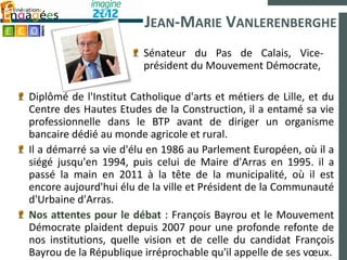 JEAN-MARIE VANLERENBERGHE
                        Sénateur du Pas de Calais, Vice-
                        président du Mouvement Démocrate,

Diplômé de l'Institut Catholique d'arts et métiers de Lille, et du
Centre des Hautes Etudes de la Construction, il a entamé sa vie
professionnelle dans le BTP avant de diriger un organisme
bancaire dédié au monde agricole et rural.
Il a démarré sa vie d'élu en 1986 au Parlement Européen, où il a
siégé jusqu'en 1994, puis celui de Maire d'Arras en 1995. il a
passé la main en 2011 à la tête de la municipalité, où il est
encore aujourd'hui élu de la ville et Président de la Communauté
d'Urbaine d'Arras.
Nos attentes pour le débat : François Bayrou et le Mouvement
Démocrate plaident depuis 2007 pour une profonde refonte de
nos institutions, quelle vision et de celle du candidat François
Bayrou de la République irréprochable qu'il appelle de ses vœux.
 