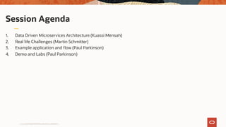 1. Data Driven Microservices Architecture (Kuassi Mensah)
2. Real life Challenges (Martin Schmitter)
3. Example application and flow (Paul Parkinson)
4. Demo and Labs (Paul Parkinson)
Copyright © 2019 Oracle and/or its affiliates.
Session Agenda
Copyright © 2019 Oracle and/or its affiliates.
 