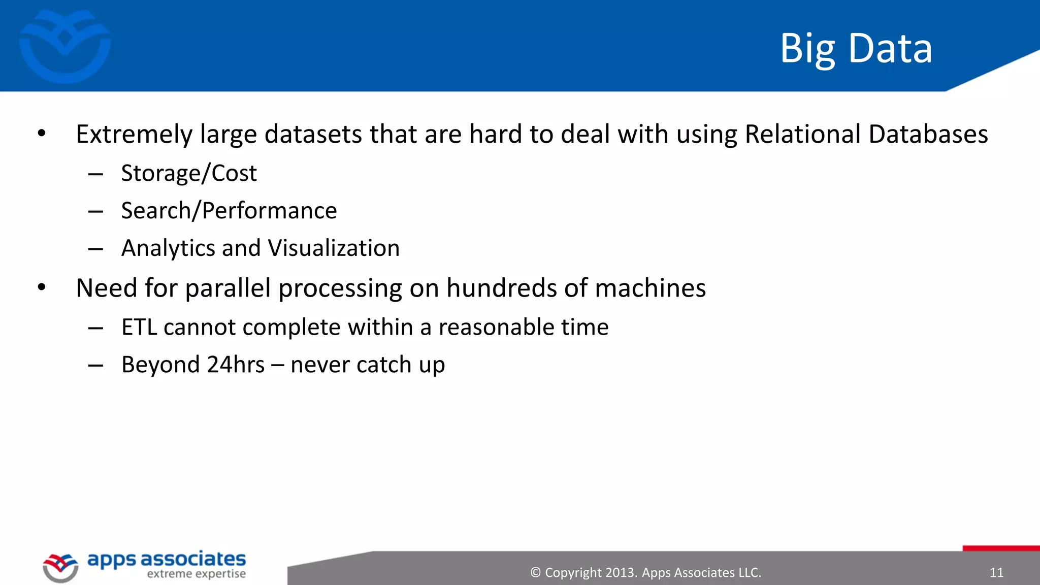 Big Data
• Extremely large datasets that are hard to deal with using Relational
Databases
– Storage/Cost
– Search/Performance
– Analytics and Visualization

• Need for parallel processing on hundreds of machines
– ETL cannot complete within a reasonable time
– Beyond 24hrs – never catch up

© Copyright 2013. Apps Associates LLC.

11

 