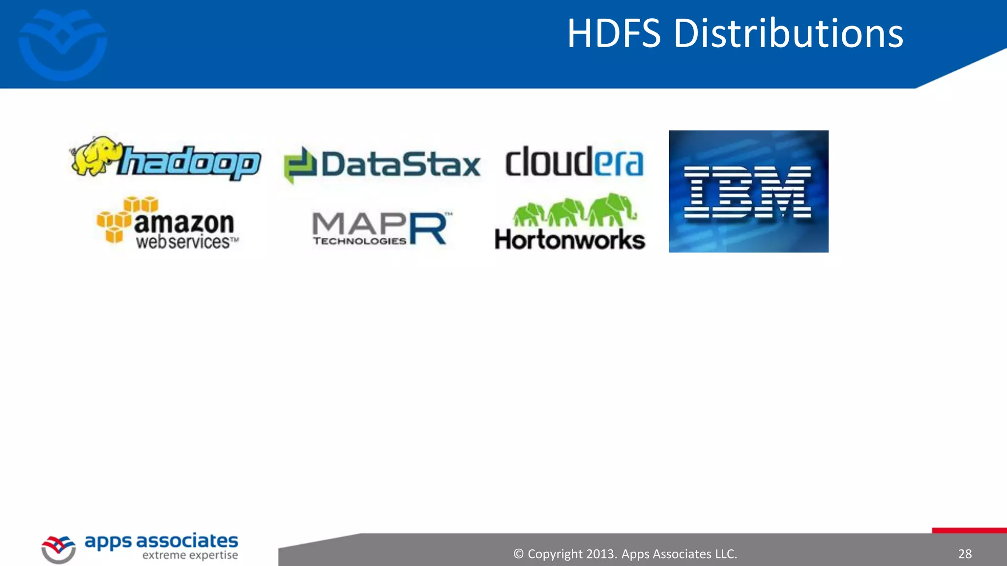 Hadoop Design Principles
• System shall manage and heal itself
– Automatically and transparently route around failure
– Speculatively execute redundant tasks if certain nodes are detected to be
slow

• Performance shall scale linearly
– Proportional change in capacity with resource change

• Compute should move to data
– Lower latency, lower bandwidth

• Simple core, modular and extensible

© Copyright 2013. Apps Associates LLC.

28

 
