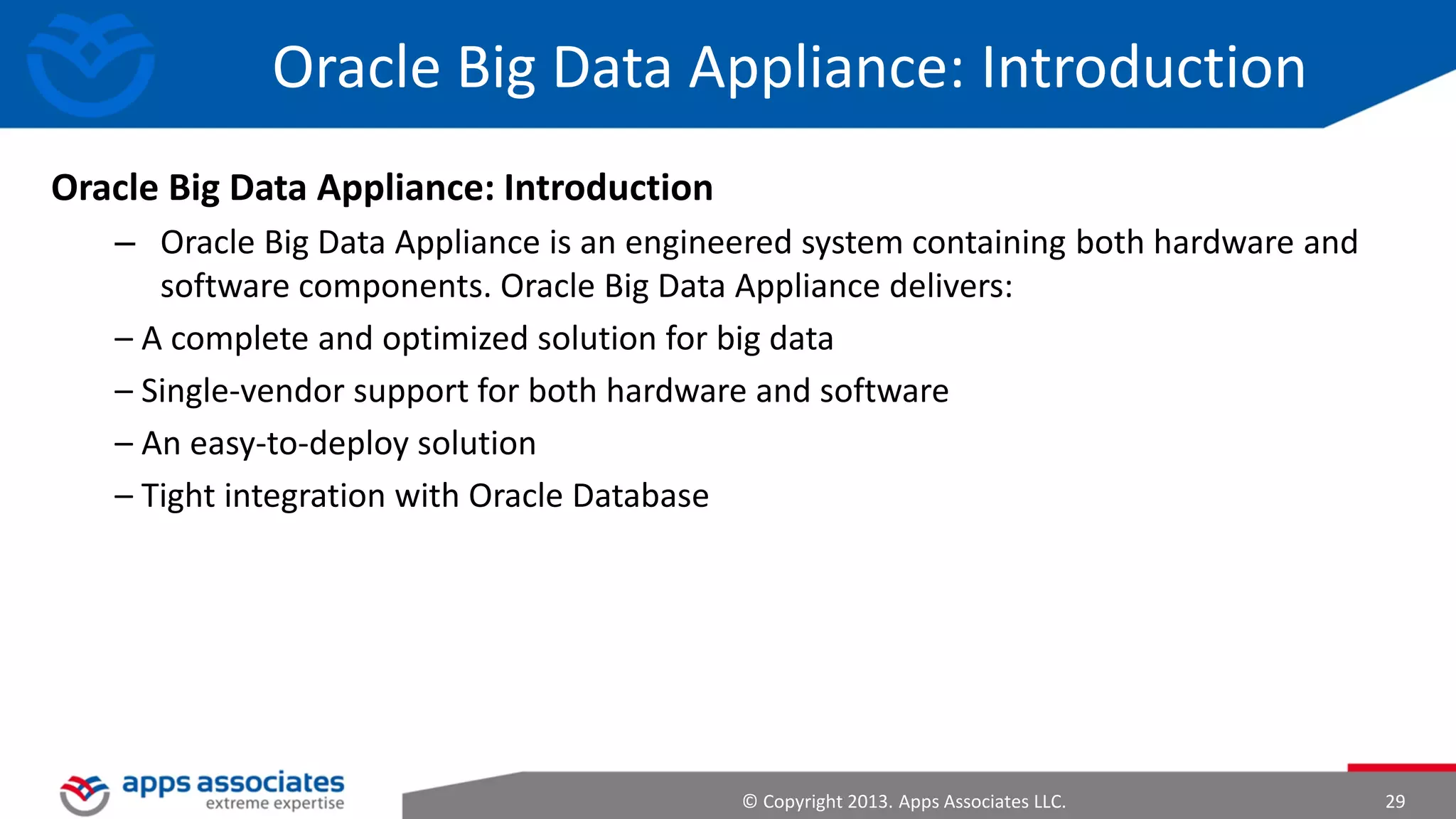Hadoop Intro
• At Google MapReduce operation are run on a special file system called
Google File System (GFS) that is highly optimized for this purpose.
• GFS is not open source.
• Doug Cutting and others at Yahoo! reverse engineered the GFS and called
it Hadoop Distributed File System (HDFS).
• The software framework that supports HDFS, MapReduce and other
related entities is called the project Hadoop or simply Hadoop.
• Projects Nutch and Lucene were started with “search” as the application
in mind;

© Copyright 2013. Apps Associates LLC.

29

 