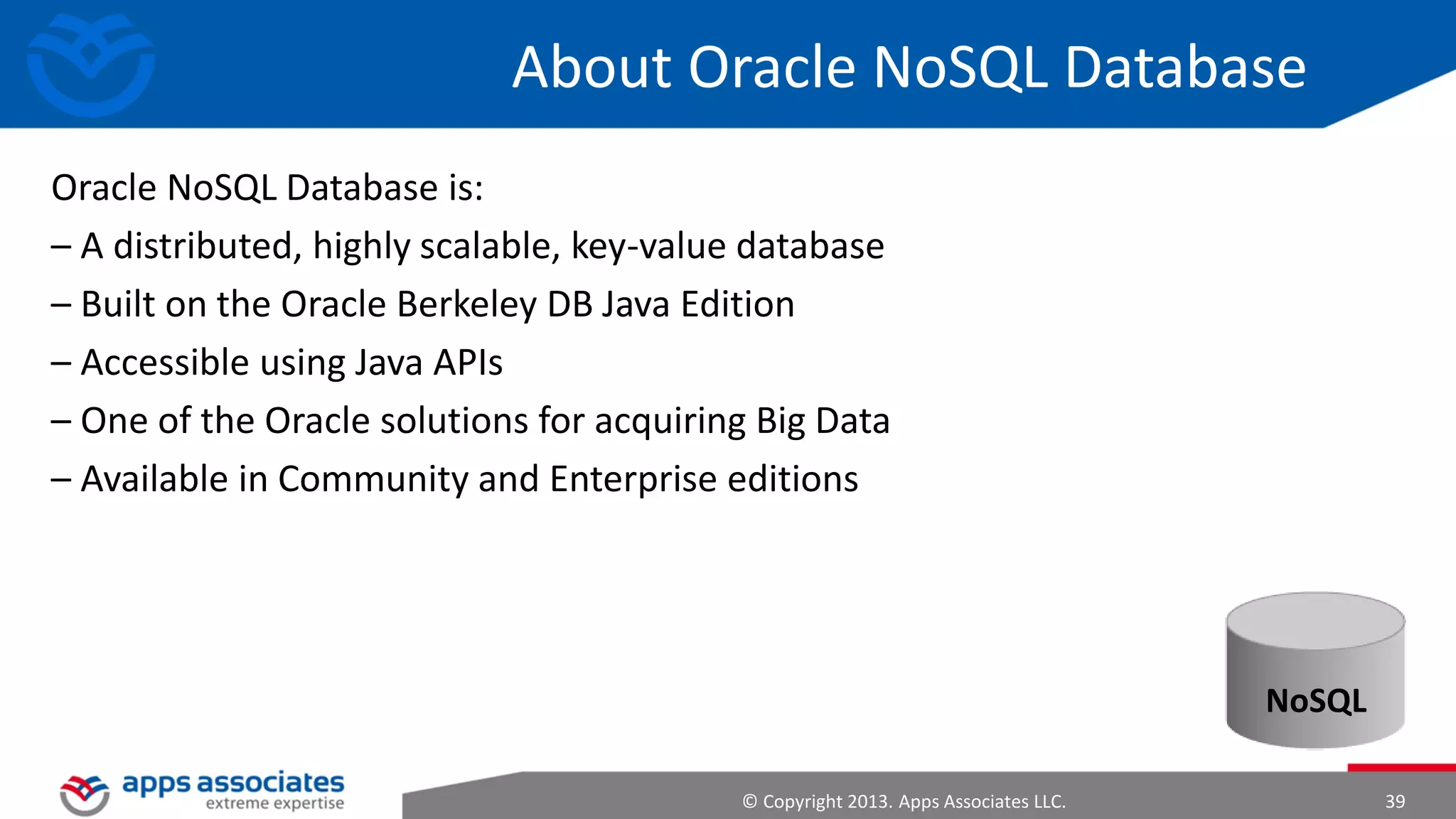 Sqoop
• It supports incremental loads of a
single table or a free form SQL
query as well as saved jobs which
can be run multiple times to
import updates made to a
database since the last import
• Imports can also be used to
populate tables in Hive or HBase

• Exports can be used to put data
from Hadoop into a relational
database

© Copyright 2013. Apps Associates LLC.

39

 