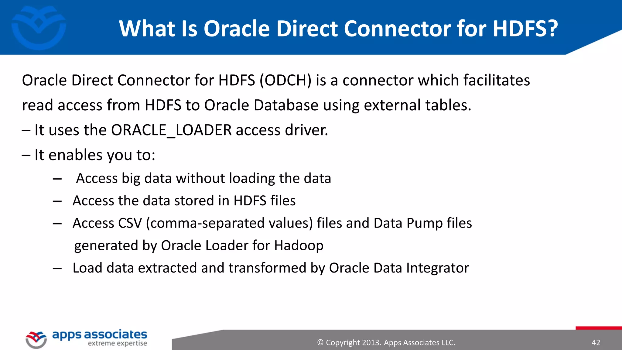 Namenode and Datanodes
• Master/slave architecture
• HDFS cluster consists of a single Namenode, a master server that manages
the file system namespace and regulates access to files by clients
• There are a number of DataNodes usually one per node in a cluster
• The DataNodes manage storage attached to the nodes that they run on
• HDFS exposes a file system namespace and allows user data to be stored in
files
• A file is split into one or more blocks and set of blocks are stored in
DataNodes
• DataNodes: serves read, write requests, performs block creation, deletion,
and replication upon instruction from Namenode
© Copyright 2013. Apps Associates LLC.

42

 