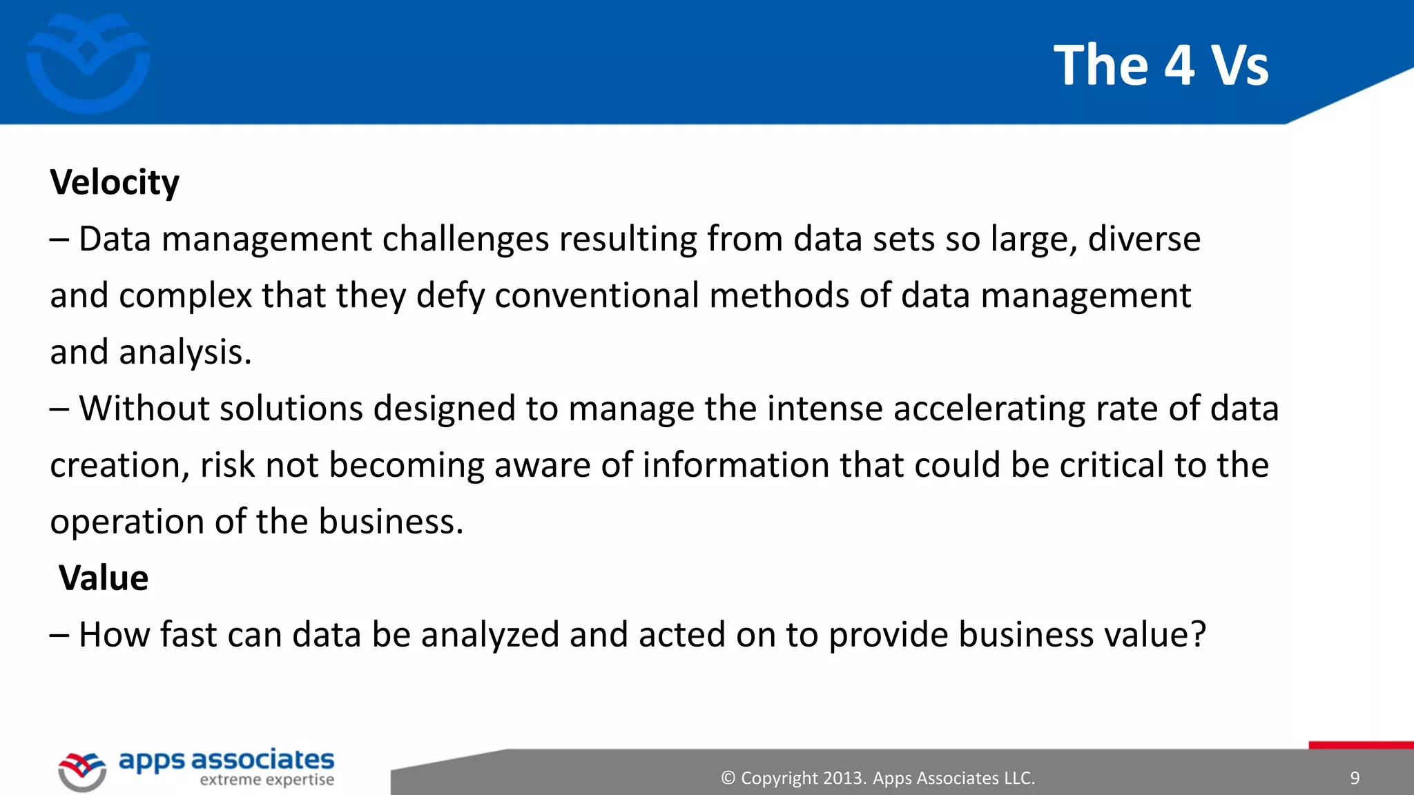 How Did Big Data Evolve?
• More people interacting with data
• Smartphones
• Internet
• Greater volumes of data being generated (machine-to-machine
generation)
• Sensors
• General Packet Radio Services (GPRS)

© Copyright 2013. Apps Associates LLC.

9

 