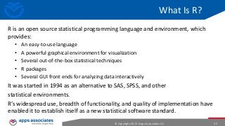 What Is R?
R is an open source statistical programming language and environment, which
provides:
•
•
•
•
•

An easy-to-use language
A powerful graphical environment for visualization
Several out-of-the-box statistical techniques
R packages
Several GUI front ends for analyzing data interactively

It was started in 1994 as an alternative to SAS, SPSS, and other
statistical environments.
R’s widespread use, breadth of functionality, and quality of implementation have
enabled it to establish itself as a new statistical software standard.
© Copyright 2013. Apps Associates LLC.

55

 