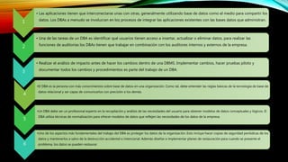 1
• Las aplicaciones tienen que interconectarse unas con otras, generalmente utilizando base de datos como el medio para compartir los
datos. Los DBAs a menudo se involucran en los procesos de integrar las aplicaciones existentes con las bases datos que administran.
2
• Una de las tareas de un DBA es identificar qué usuarios tienen acceso a insertar, actualizar o eliminar datos, para realizar las
funciones de auditorías los DBAs tienen que trabajar en combinación con los auditores internos y externos de la empresa.
3
• Realizar el análisis de impacto antes de hacer los cambios dentro de una DBMS. Implementar cambios, hacer pruebas piloto y
documentar todos los cambios y procedimientos es parte del trabajo de un DBA.
4
•El DBA es la persona con más conocimientos sobre base de datos en una organización. Como tal, debe entender las reglas básicas de la tecnología de base de
datos relacional y ser capaz de comunicarlos con precisión a los demás.
5
•Un DBA debe ser un profesional experto en la recopilación y análisis de las necesidades del usuario para obtener modelos de datos conceptuales y lógicos. El
DBA utiliza técnicas de normalización para ofrecer modelos de datos que reflejen las necesidades de los datos de la empresa.
6
•Uno de los aspectos más fundamentales del trabajo del DBA es proteger los datos de la organización. Esto incluye hacer copias de seguridad periódicas de los
datos y mantenerlos a salvo de la destrucción accidental o intencional. Además diseñar e implementar planes de restauración para cuando se presente el
problema, los datos se pueden restaurar.
 