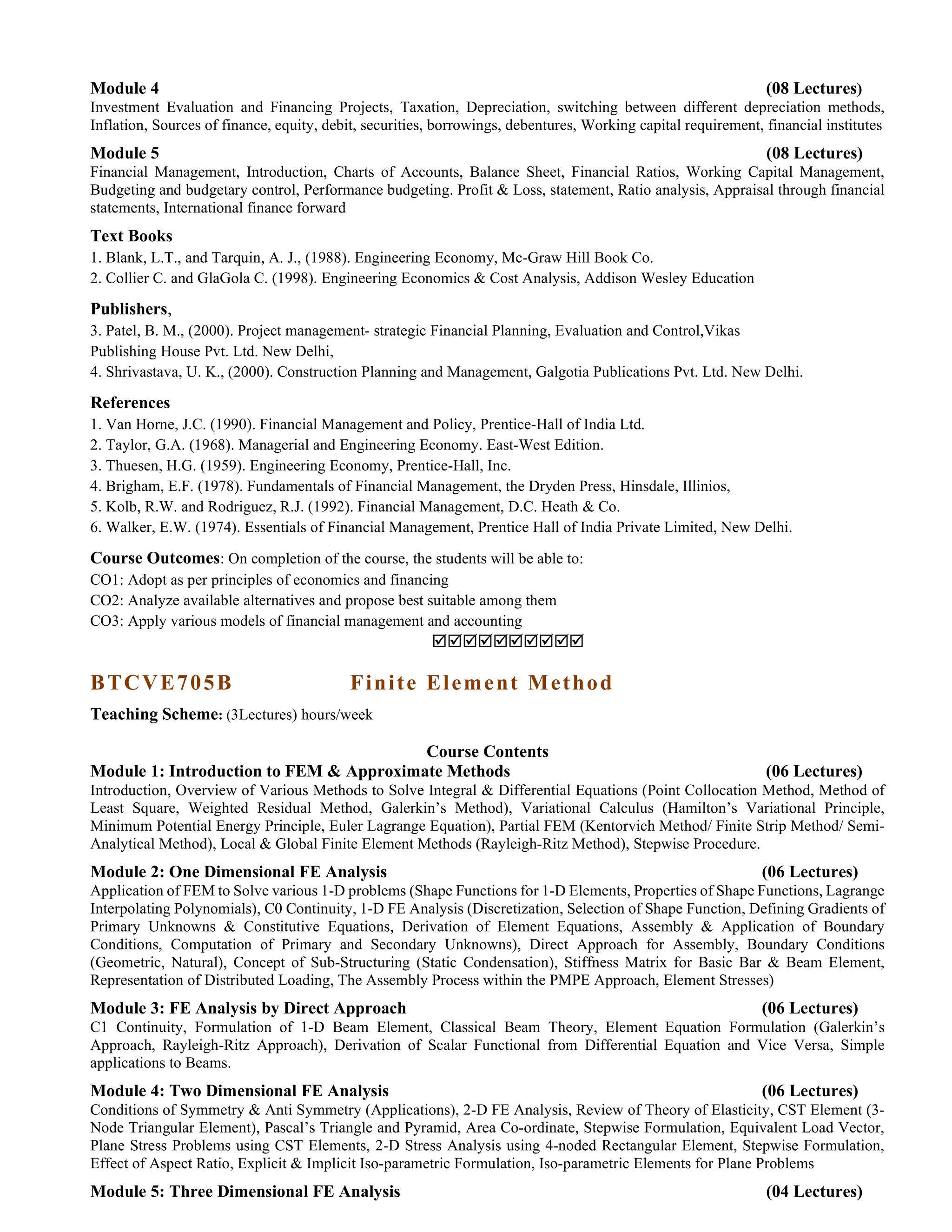 Module 4 (08 Lectures)
Investment Evaluation and Financing Projects, Taxation, Depreciation, switching between different depreciation methods,
Inflation, Sources of finance, equity, debit, securities, borrowings, debentures, Working capital requirement, financial institutes
Module 5 (08 Lectures)
Financial Management, Introduction, Charts of Accounts, Balance Sheet, Financial Ratios, Working Capital Management,
Budgeting and budgetary control, Performance budgeting. Profit & Loss, statement, Ratio analysis, Appraisal through financial
statements, International finance forward
Text Books
1. Blank, L.T., and Tarquin, A. J., (1988). Engineering Economy, Mc-Graw Hill Book Co.
2. Collier C. and GlaGola C. (1998). Engineering Economics & Cost Analysis, Addison Wesley Education
Publishers,
3. Patel, B. M., (2000). Project management- strategic Financial Planning, Evaluation and Control,Vikas
Publishing House Pvt. Ltd. New Delhi,
4. Shrivastava, U. K., (2000). Construction Planning and Management, Galgotia Publications Pvt. Ltd. New Delhi.
References
1. Van Horne, J.C. (1990). Financial Management and Policy, Prentice-Hall of India Ltd.
2. Taylor, G.A. (1968). Managerial and Engineering Economy. East-West Edition.
3. Thuesen, H.G. (1959). Engineering Economy, Prentice-Hall, Inc.
4. Brigham, E.F. (1978). Fundamentals of Financial Management, the Dryden Press, Hinsdale, Illinios,
5. Kolb, R.W. and Rodriguez, R.J. (1992). Financial Management, D.C. Heath & Co.
6. Walker, E.W. (1974). Essentials of Financial Management, Prentice Hall of India Private Limited, New Delhi.
Course Outcomes: On completion of the course, the students will be able to:
CO1: Adopt as per principles of economics and financing
CO2: Analyze available alternatives and propose best suitable among them
CO3: Apply various models of financial management and accounting

BTCVE705B Finite Element Method
Teaching Scheme: (3Lectures) hours/week
Course Contents
Module 1: Introduction to FEM & Approximate Methods (06 Lectures)
Introduction, Overview of Various Methods to Solve Integral & Differential Equations (Point Collocation Method, Method of
Least Square, Weighted Residual Method, Galerkin’s Method), Variational Calculus (Hamilton’s Variational Principle,
Minimum Potential Energy Principle, Euler Lagrange Equation), Partial FEM (Kentorvich Method/ Finite Strip Method/ Semi-
Analytical Method), Local & Global Finite Element Methods (Rayleigh-Ritz Method), Stepwise Procedure.
Module 2: One Dimensional FE Analysis (06 Lectures)
Application of FEM to Solve various 1-D problems (Shape Functions for 1-D Elements, Properties of Shape Functions, Lagrange
Interpolating Polynomials), C0 Continuity, 1-D FE Analysis (Discretization, Selection of Shape Function, Defining Gradients of
Primary Unknowns & Constitutive Equations, Derivation of Element Equations, Assembly & Application of Boundary
Conditions, Computation of Primary and Secondary Unknowns), Direct Approach for Assembly, Boundary Conditions
(Geometric, Natural), Concept of Sub-Structuring (Static Condensation), Stiffness Matrix for Basic Bar & Beam Element,
Representation of Distributed Loading, The Assembly Process within the PMPE Approach, Element Stresses)
Module 3: FE Analysis by Direct Approach (06 Lectures)
C1 Continuity, Formulation of 1-D Beam Element, Classical Beam Theory, Element Equation Formulation (Galerkin’s
Approach, Rayleigh-Ritz Approach), Derivation of Scalar Functional from Differential Equation and Vice Versa, Simple
applications to Beams.
Module 4: Two Dimensional FE Analysis (06 Lectures)
Conditions of Symmetry & Anti Symmetry (Applications), 2-D FE Analysis, Review of Theory of Elasticity, CST Element (3-
Node Triangular Element), Pascal’s Triangle and Pyramid, Area Co-ordinate, Stepwise Formulation, Equivalent Load Vector,
Plane Stress Problems using CST Elements, 2-D Stress Analysis using 4-noded Rectangular Element, Stepwise Formulation,
Effect of Aspect Ratio, Explicit & Implicit Iso-parametric Formulation, Iso-parametric Elements for Plane Problems
Module 5: Three Dimensional FE Analysis (04 Lectures)
 