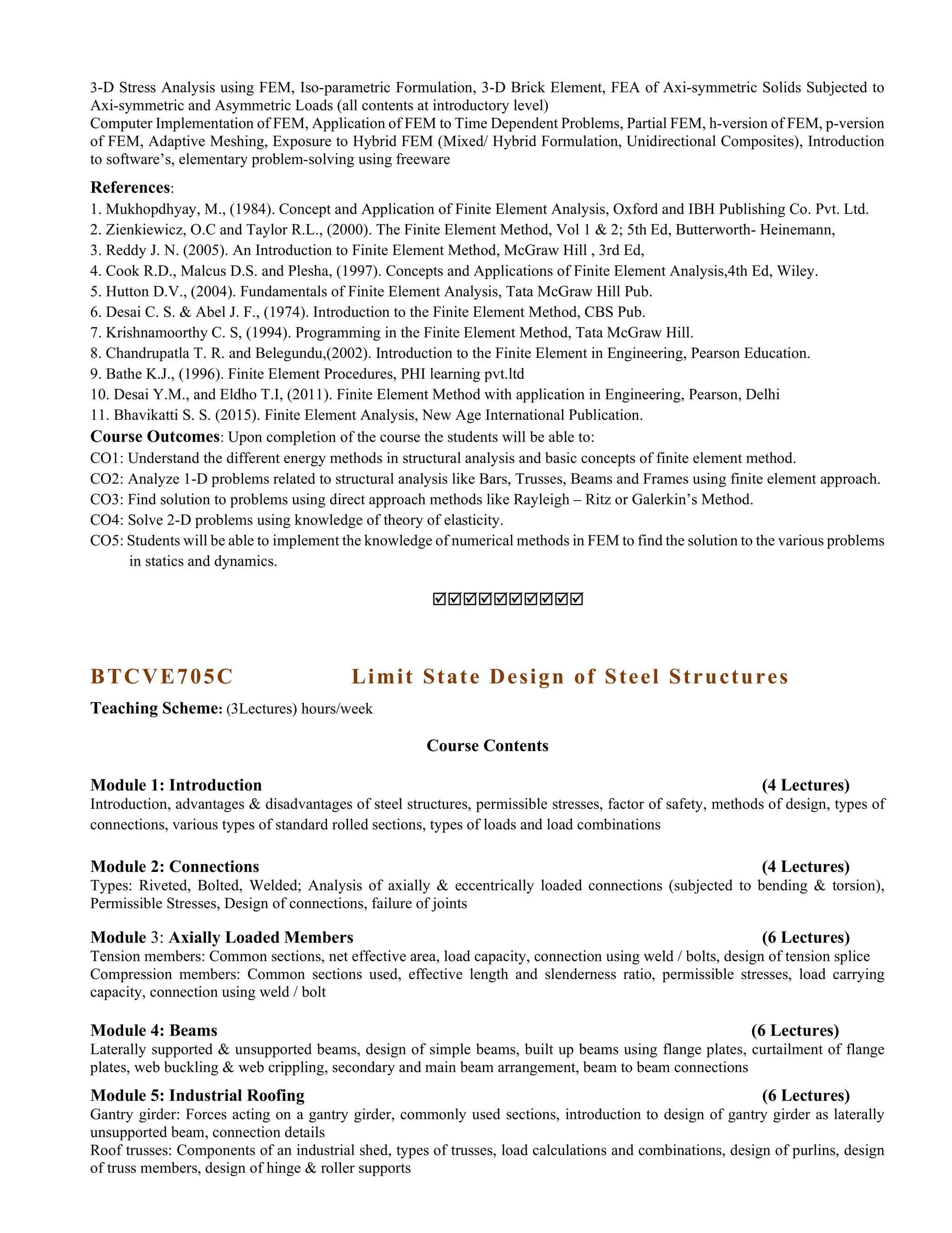 3-D Stress Analysis using FEM, Iso-parametric Formulation, 3-D Brick Element, FEA of Axi-symmetric Solids Subjected to
Axi-symmetric and Asymmetric Loads (all contents at introductory level)
Computer Implementation of FEM, Application of FEM to Time Dependent Problems, Partial FEM, h-version of FEM, p-version
of FEM, Adaptive Meshing, Exposure to Hybrid FEM (Mixed/ Hybrid Formulation, Unidirectional Composites), Introduction
to software’s, elementary problem-solving using freeware
References:
1. Mukhopdhyay, M., (1984). Concept and Application of Finite Element Analysis, Oxford and IBH Publishing Co. Pvt. Ltd.
2. Zienkiewicz, O.C and Taylor R.L., (2000). The Finite Element Method, Vol 1 & 2; 5th Ed, Butterworth- Heinemann,
3. Reddy J. N. (2005). An Introduction to Finite Element Method, McGraw Hill , 3rd Ed,
4. Cook R.D., Malcus D.S. and Plesha, (1997). Concepts and Applications of Finite Element Analysis,4th Ed, Wiley.
5. Hutton D.V., (2004). Fundamentals of Finite Element Analysis, Tata McGraw Hill Pub.
6. Desai C. S. & Abel J. F., (1974). Introduction to the Finite Element Method, CBS Pub.
7. Krishnamoorthy C. S, (1994). Programming in the Finite Element Method, Tata McGraw Hill.
8. Chandrupatla T. R. and Belegundu,(2002). Introduction to the Finite Element in Engineering, Pearson Education.
9. Bathe K.J., (1996). Finite Element Procedures, PHI learning pvt.ltd
10. Desai Y.M., and Eldho T.I, (2011). Finite Element Method with application in Engineering, Pearson, Delhi
11. Bhavikatti S. S. (2015). Finite Element Analysis, New Age International Publication.
Course Outcomes: Upon completion of the course the students will be able to:
CO1: Understand the different energy methods in structural analysis and basic concepts of finite element method.
CO2: Analyze 1-D problems related to structural analysis like Bars, Trusses, Beams and Frames using finite element approach.
CO3: Find solution to problems using direct approach methods like Rayleigh – Ritz or Galerkin’s Method.
CO4: Solve 2-D problems using knowledge of theory of elasticity.
CO5: Students will be able to implement the knowledge of numerical methods in FEM to find the solution to the various problems
in statics and dynamics.

BTCVE705C Limit State Design of Steel Structures
Teaching Scheme: (3Lectures) hours/week
Course Contents
Module 1: Introduction (4 Lectures)
Introduction, advantages & disadvantages of steel structures, permissible stresses, factor of safety, methods of design, types of
connections, various types of standard rolled sections, types of loads and load combinations
Module 2: Connections (4 Lectures)
Types: Riveted, Bolted, Welded; Analysis of axially & eccentrically loaded connections (subjected to bending & torsion),
Permissible Stresses, Design of connections, failure of joints
Module 3: Axially Loaded Members (6 Lectures)
Tension members: Common sections, net effective area, load capacity, connection using weld / bolts, design of tension splice
Compression members: Common sections used, effective length and slenderness ratio, permissible stresses, load carrying
capacity, connection using weld / bolt
Module 4: Beams (6 Lectures)
Laterally supported & unsupported beams, design of simple beams, built up beams using flange plates, curtailment of flange
plates, web buckling & web crippling, secondary and main beam arrangement, beam to beam connections
Module 5: Industrial Roofing (6 Lectures)
Gantry girder: Forces acting on a gantry girder, commonly used sections, introduction to design of gantry girder as laterally
unsupported beam, connection details
Roof trusses: Components of an industrial shed, types of trusses, load calculations and combinations, design of purlins, design
of truss members, design of hinge & roller supports
 