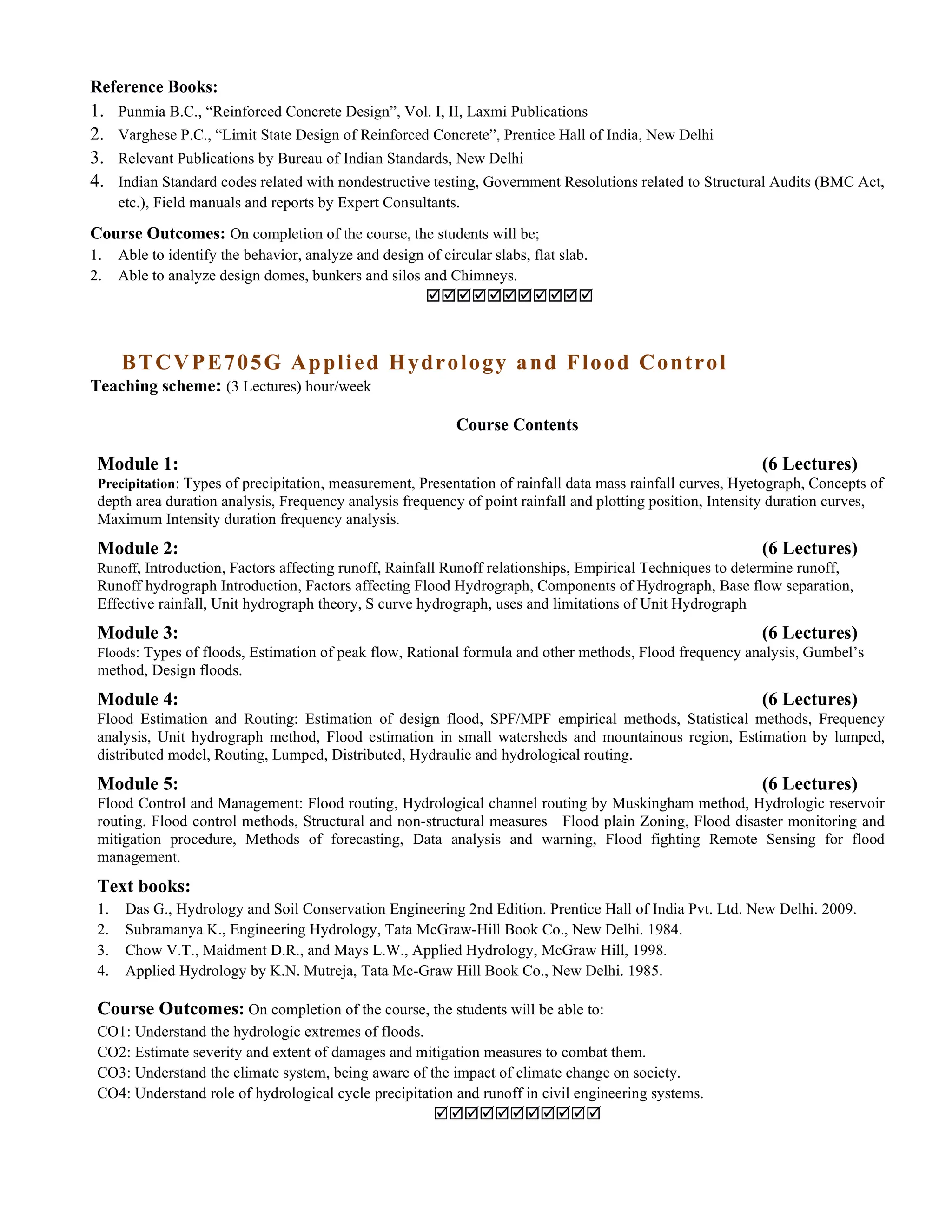 Reference Books:
1. Punmia B.C., “Reinforced Concrete Design”, Vol. I, II, Laxmi Publications
2. Varghese P.C., “Limit State Design of Reinforced Concrete”, Prentice Hall of India, New Delhi
3. Relevant Publications by Bureau of Indian Standards, New Delhi
4. Indian Standard codes related with nondestructive testing, Government Resolutions related to Structural Audits (BMC Act,
etc.), Field manuals and reports by Expert Consultants.
Course Outcomes: On completion of the course, the students will be;
1. Able to identify the behavior, analyze and design of circular slabs, flat slab.
2. Able to analyze design domes, bunkers and silos and Chimneys.

BTCVPE705G Applied Hydrology and Flood Control
Teaching scheme: (3 Lectures) hour/week
Course Contents
Module 1: (6 Lectures)
Precipitation: Types of precipitation, measurement, Presentation of rainfall data mass rainfall curves, Hyetograph, Concepts of
depth area duration analysis, Frequency analysis frequency of point rainfall and plotting position, Intensity duration curves,
Maximum Intensity duration frequency analysis.
Module 2: (6 Lectures)
Runoff, Introduction, Factors affecting runoff, Rainfall Runoff relationships, Empirical Techniques to determine runoff,
Runoff hydrograph Introduction, Factors affecting Flood Hydrograph, Components of Hydrograph, Base flow separation,
Effective rainfall, Unit hydrograph theory, S curve hydrograph, uses and limitations of Unit Hydrograph
Module 3: (6 Lectures)
Floods: Types of floods, Estimation of peak flow, Rational formula and other methods, Flood frequency analysis, Gumbel’s
method, Design floods.
Module 4: (6 Lectures)
Flood Estimation and Routing: Estimation of design flood, SPF/MPF empirical methods, Statistical methods, Frequency
analysis, Unit hydrograph method, Flood estimation in small watersheds and mountainous region, Estimation by lumped,
distributed model, Routing, Lumped, Distributed, Hydraulic and hydrological routing.
Module 5: (6 Lectures)
Flood Control and Management: Flood routing, Hydrological channel routing by Muskingham method, Hydrologic reservoir
routing. Flood control methods, Structural and non-structural measures Flood plain Zoning, Flood disaster monitoring and
mitigation procedure, Methods of forecasting, Data analysis and warning, Flood fighting Remote Sensing for flood
management.
Text books:
1. Das G., Hydrology and Soil Conservation Engineering 2nd Edition. Prentice Hall of India Pvt. Ltd. New Delhi. 2009.
2. Subramanya K., Engineering Hydrology, Tata McGraw-Hill Book Co., New Delhi. 1984.
3. Chow V.T., Maidment D.R., and Mays L.W., Applied Hydrology, McGraw Hill, 1998.
4. Applied Hydrology by K.N. Mutreja, Tata Mc-Graw Hill Book Co., New Delhi. 1985.
Course Outcomes: On completion of the course, the students will be able to:
CO1: Understand the hydrologic extremes of floods.
CO2: Estimate severity and extent of damages and mitigation measures to combat them.
CO3: Understand the climate system, being aware of the impact of climate change on society.
CO4: Understand role of hydrological cycle precipitation and runoff in civil engineering systems.

 