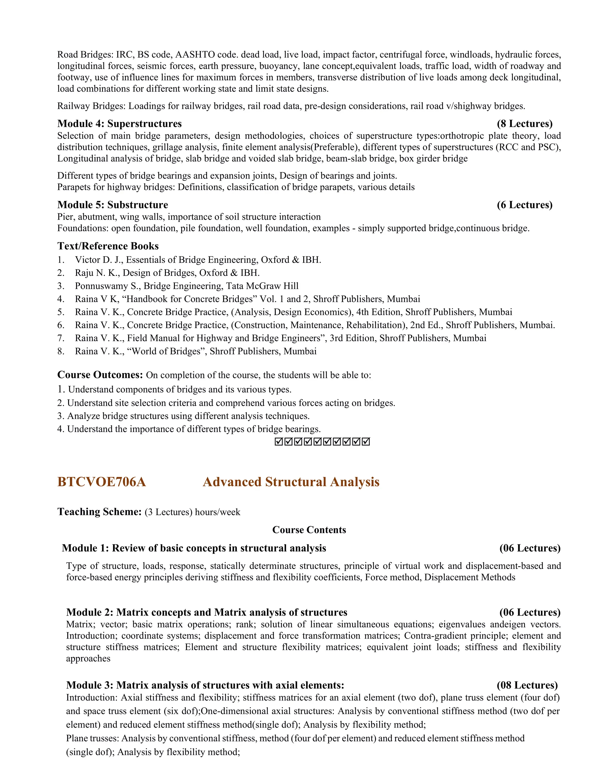 Road Bridges: IRC, BS code, AASHTO code. dead load, live load, impact factor, centrifugal force, windloads, hydraulic forces,
longitudinal forces, seismic forces, earth pressure, buoyancy, lane concept,equivalent loads, traffic load, width of roadway and
footway, use of influence lines for maximum forces in members, transverse distribution of live loads among deck longitudinal,
load combinations for different working state and limit state designs.
Railway Bridges: Loadings for railway bridges, rail road data, pre-design considerations, rail road v/shighway bridges.
Module 4: Superstructures (8 Lectures)
Selection of main bridge parameters, design methodologies, choices of superstructure types:orthotropic plate theory, load
distribution techniques, grillage analysis, finite element analysis(Preferable), different types of superstructures (RCC and PSC),
Longitudinal analysis of bridge, slab bridge and voided slab bridge, beam-slab bridge, box girder bridge
Different types of bridge bearings and expansion joints, Design of bearings and joints.
Parapets for highway bridges: Definitions, classification of bridge parapets, various details
Module 5: Substructure (6 Lectures)
Pier, abutment, wing walls, importance of soil structure interaction
Foundations: open foundation, pile foundation, well foundation, examples - simply supported bridge,continuous bridge.
Text/Reference Books
1. Victor D. J., Essentials of Bridge Engineering, Oxford & IBH.
2. Raju N. K., Design of Bridges, Oxford & IBH.
3. Ponnuswamy S., Bridge Engineering, Tata McGraw Hill
4. Raina V K, “Handbook for Concrete Bridges” Vol. 1 and 2, Shroff Publishers, Mumbai
5. Raina V. K., Concrete Bridge Practice, (Analysis, Design Economics), 4th Edition, Shroff Publishers, Mumbai
6. Raina V. K., Concrete Bridge Practice, (Construction, Maintenance, Rehabilitation), 2nd Ed., Shroff Publishers, Mumbai.
7. Raina V. K., Field Manual for Highway and Bridge Engineers”, 3rd Edition, Shroff Publishers, Mumbai
8. Raina V. K., “World of Bridges”, Shroff Publishers, Mumbai
Course Outcomes: On completion of the course, the students will be able to:
1. Understand components of bridges and its various types.
2. Understand site selection criteria and comprehend various forces acting on bridges.
3. Analyze bridge structures using different analysis techniques.
4. Understand the importance of different types of bridge bearings.

BTCVOE706A Advanced Structural Analysis
Teaching Scheme: (3 Lectures) hours/week
Course Contents
Module 1: Review of basic concepts in structural analysis (06 Lectures)
Type of structure, loads, response, statically determinate structures, principle of virtual work and displacement-based and
force-based energy principles deriving stiffness and flexibility coefficients, Force method, Displacement Methods
Module 2: Matrix concepts and Matrix analysis of structures (06 Lectures)
Matrix; vector; basic matrix operations; rank; solution of linear simultaneous equations; eigenvalues andeigen vectors.
Introduction; coordinate systems; displacement and force transformation matrices; Contra-gradient principle; element and
structure stiffness matrices; Element and structure flexibility matrices; equivalent joint loads; stiffness and flexibility
approaches
Module 3: Matrix analysis of structures with axial elements: (08 Lectures)
Introduction: Axial stiffness and flexibility; stiffness matrices for an axial element (two dof), plane truss element (four dof)
and space truss element (six dof);One-dimensional axial structures: Analysis by conventional stiffness method (two dof per
element) and reduced element stiffness method(single dof); Analysis by flexibility method;
Plane trusses: Analysis by conventional stiffness, method (four dof per element) and reduced element stiffness method
(single dof); Analysis by flexibility method;
 