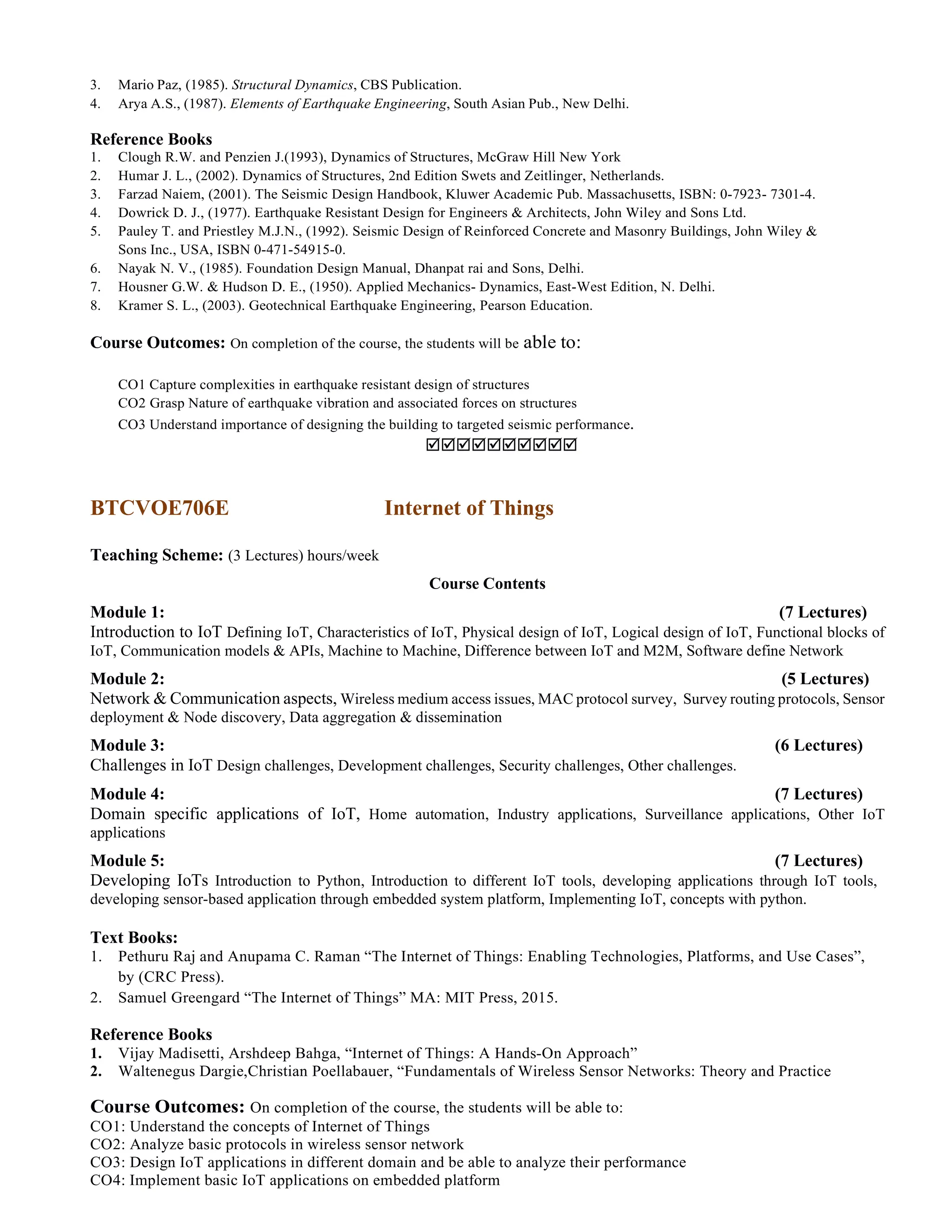 3. Mario Paz, (1985). Structural Dynamics, CBS Publication.
4. Arya A.S., (1987). Elements of Earthquake Engineering, South Asian Pub., New Delhi.
Reference Books
1. Clough R.W. and Penzien J.(1993), Dynamics of Structures, McGraw Hill New York
2. Humar J. L., (2002). Dynamics of Structures, 2nd Edition Swets and Zeitlinger, Netherlands.
3. Farzad Naiem, (2001). The Seismic Design Handbook, Kluwer Academic Pub. Massachusetts, ISBN: 0-7923- 7301-4.
4. Dowrick D. J., (1977). Earthquake Resistant Design for Engineers & Architects, John Wiley and Sons Ltd.
5. Pauley T. and Priestley M.J.N., (1992). Seismic Design of Reinforced Concrete and Masonry Buildings, John Wiley &
Sons Inc., USA, ISBN 0-471-54915-0.
6. Nayak N. V., (1985). Foundation Design Manual, Dhanpat rai and Sons, Delhi.
7. Housner G.W. & Hudson D. E., (1950). Applied Mechanics- Dynamics, East-West Edition, N. Delhi.
8. Kramer S. L., (2003). Geotechnical Earthquake Engineering, Pearson Education.
Course Outcomes: On completion of the course, the students will be able to:
CO1 Capture complexities in earthquake resistant design of structures
CO2 Grasp Nature of earthquake vibration and associated forces on structures
CO3 Understand importance of designing the building to targeted seismic performance.

BTCVOE706E Internet of Things
Teaching Scheme: (3 Lectures) hours/week
Course Contents
Module 1: (7 Lectures)
Introduction to IoT Defining IoT, Characteristics of IoT, Physical design of IoT, Logical design of IoT, Functional blocks of
IoT, Communication models & APIs, Machine to Machine, Difference between IoT and M2M, Software define Network
Module 2: (5 Lectures)
Network & Communication aspects, Wireless medium access issues, MAC protocol survey, Survey routing protocols, Sensor
deployment & Node discovery, Data aggregation & dissemination
Module 3: (6 Lectures)
Challenges in IoT Design challenges, Development challenges, Security challenges, Other challenges.
Module 4: (7 Lectures)
Domain specific applications of IoT, Home automation, Industry applications, Surveillance applications, Other IoT
applications
Module 5: (7 Lectures)
Developing IoTs Introduction to Python, Introduction to different IoT tools, developing applications through IoT tools,
developing sensor-based application through embedded system platform, Implementing IoT, concepts with python.
Text Books:
1. Pethuru Raj and Anupama C. Raman “The Internet of Things: Enabling Technologies, Platforms, and Use Cases”,
by (CRC Press).
2. Samuel Greengard “The Internet of Things” MA: MIT Press, 2015.
Reference Books
1. Vijay Madisetti, Arshdeep Bahga, “Internet of Things: A Hands-On Approach”
2. Waltenegus Dargie,Christian Poellabauer, “Fundamentals of Wireless Sensor Networks: Theory and Practice
Course Outcomes: On completion of the course, the students will be able to:
CO1: Understand the concepts of Internet of Things
CO2: Analyze basic protocols in wireless sensor network
CO3: Design IoT applications in different domain and be able to analyze their performance
CO4: Implement basic IoT applications on embedded platform
 
