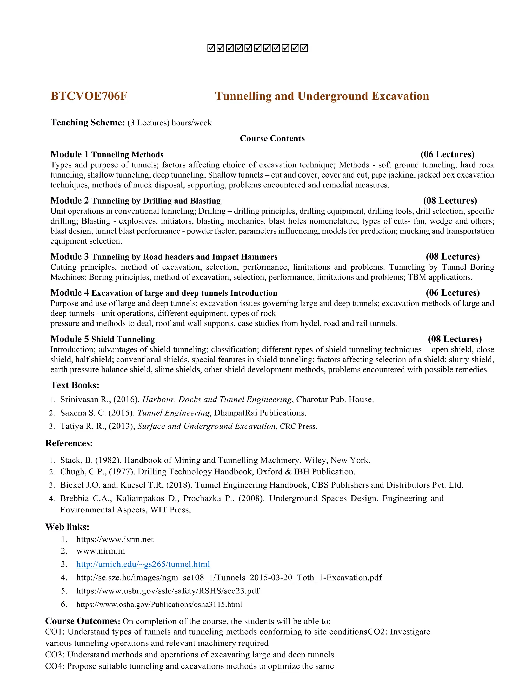 
BTCVOE706F Tunnelling and Underground Excavation
Teaching Scheme: (3 Lectures) hours/week
Course Contents
Module 1 Tunneling Methods (06 Lectures)
Types and purpose of tunnels; factors affecting choice of excavation technique; Methods - soft ground tunneling, hard rock
tunneling, shallow tunneling, deep tunneling; Shallow tunnels – cut and cover, cover and cut, pipe jacking, jacked box excavation
techniques, methods of muck disposal, supporting, problems encountered and remedial measures.
Module 2 Tunneling by Drilling and Blasting: (08 Lectures)
Unit operations in conventional tunneling; Drilling – drilling principles, drilling equipment, drilling tools, drill selection, specific
drilling; Blasting - explosives, initiators, blasting mechanics, blast holes nomenclature; types of cuts- fan, wedge and others;
blast design, tunnel blast performance - powder factor, parameters influencing, models for prediction; mucking and transportation
equipment selection.
Module 3 Tunneling by Road headers and Impact Hammers (08 Lectures)
Cutting principles, method of excavation, selection, performance, limitations and problems. Tunneling by Tunnel Boring
Machines: Boring principles, method of excavation, selection, performance, limitations and problems; TBM applications.
Module 4 Excavation of large and deep tunnels Introduction (06 Lectures)
Purpose and use of large and deep tunnels; excavation issues governing large and deep tunnels; excavation methods of large and
deep tunnels - unit operations, different equipment, types of rock
pressure and methods to deal, roof and wall supports, case studies from hydel, road and rail tunnels.
Module 5 Shield Tunneling (08 Lectures)
Introduction; advantages of shield tunneling; classification; different types of shield tunneling techniques – open shield, close
shield, half shield; conventional shields, special features in shield tunneling; factors affecting selection of a shield; slurry shield,
earth pressure balance shield, slime shields, other shield development methods, problems encountered with possible remedies.
Text Books:
1. Srinivasan R., (2016). Harbour, Docks and Tunnel Engineering, Charotar Pub. House.
2. Saxena S. C. (2015). Tunnel Engineering, DhanpatRai Publications.
3. Tatiya R. R., (2013), Surface and Underground Excavation, CRC Press.
References:
1. Stack, B. (1982). Handbook of Mining and Tunnelling Machinery, Wiley, New York.
2. Chugh, C.P., (1977). Drilling Technology Handbook, Oxford & IBH Publication.
3. Bickel J.O. and. Kuesel T.R, (2018). Tunnel Engineering Handbook, CBS Publishers and Distributors Pvt. Ltd.
4. Brebbia C.A., Kaliampakos D., Prochazka P., (2008). Underground Spaces Design, Engineering and
Environmental Aspects, WIT Press,
Web links:
1. https://www.isrm.net
2. www.nirm.in
3. http://umich.edu/~gs265/tunnel.html
4. http://se.sze.hu/images/ngm_se108_1/Tunnels_2015-03-20_Toth_1-Excavation.pdf
5. https://www.usbr.gov/ssle/safety/RSHS/sec23.pdf
6. https://www.osha.gov/Publications/osha3115.html
Course Outcomes: On completion of the course, the students will be able to:
CO1: Understand types of tunnels and tunneling methods conforming to site conditionsCO2: Investigate
various tunneling operations and relevant machinery required
CO3: Understand methods and operations of excavating large and deep tunnels
CO4: Propose suitable tunneling and excavations methods to optimize the same
 
