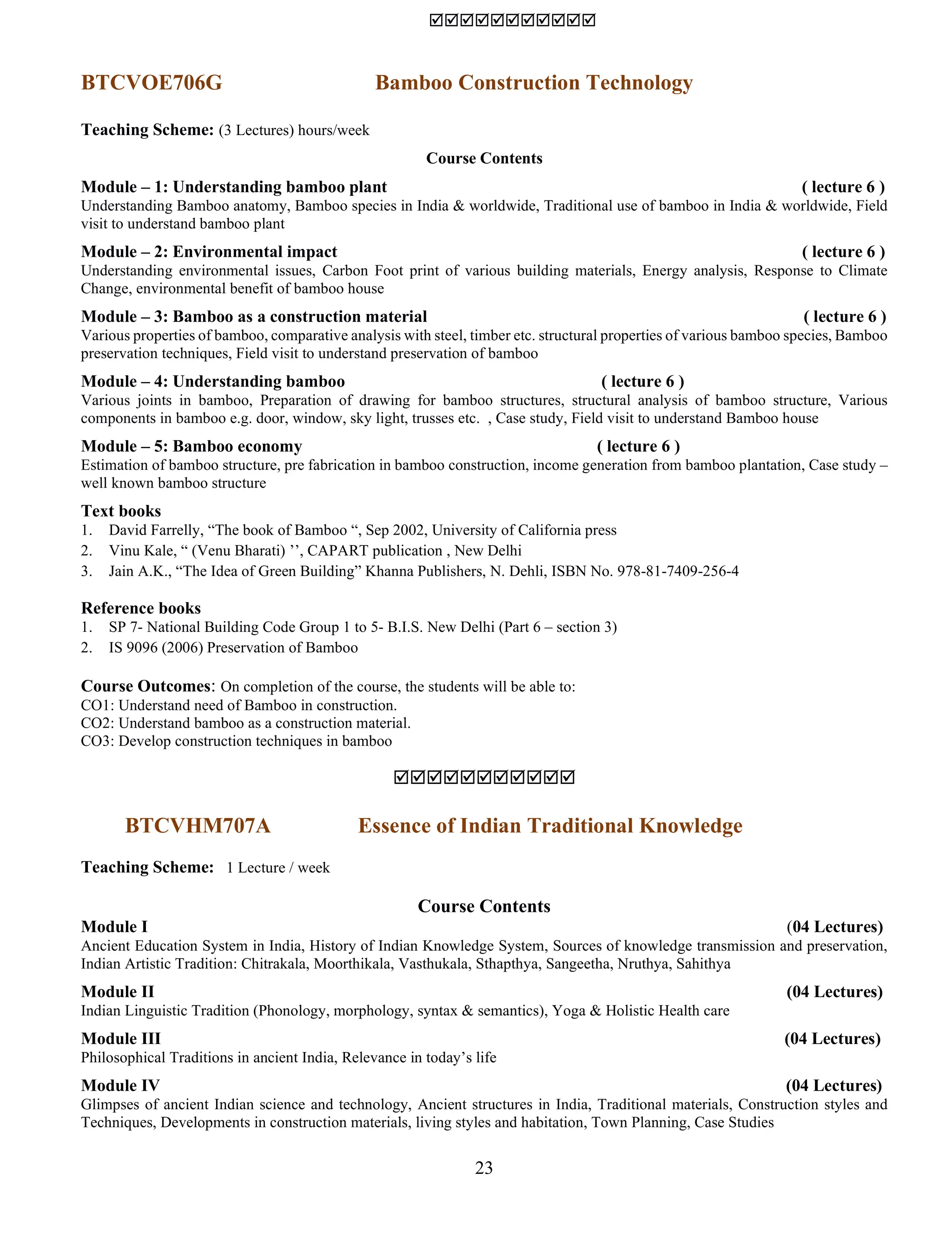 23

BTCVOE706G Bamboo Construction Technology
Teaching Scheme: (3 Lectures) hours/week
Course Contents
Module – 1: Understanding bamboo plant ( lecture 6 )
Understanding Bamboo anatomy, Bamboo species in India & worldwide, Traditional use of bamboo in India & worldwide, Field
visit to understand bamboo plant
Module – 2: Environmental impact ( lecture 6 )
Understanding environmental issues, Carbon Foot print of various building materials, Energy analysis, Response to Climate
Change, environmental benefit of bamboo house
Module – 3: Bamboo as a construction material ( lecture 6 )
Various properties of bamboo, comparative analysis with steel, timber etc. structural properties of various bamboo species, Bamboo
preservation techniques, Field visit to understand preservation of bamboo
Module – 4: Understanding bamboo ( lecture 6 )
Various joints in bamboo, Preparation of drawing for bamboo structures, structural analysis of bamboo structure, Various
components in bamboo e.g. door, window, sky light, trusses etc. , Case study, Field visit to understand Bamboo house
Module – 5: Bamboo economy ( lecture 6 )
Estimation of bamboo structure, pre fabrication in bamboo construction, income generation from bamboo plantation, Case study –
well known bamboo structure
Text books
1. David Farrelly, “The book of Bamboo “, Sep 2002, University of California press
2. Vinu Kale, “ (Venu Bharati) ʼʼ, CAPART publication , New Delhi
3. Jain A.K., “The Idea of Green Building” Khanna Publishers, N. Dehli, ISBN No. 978-81-7409-256-4
Reference books
1. SP 7- National Building Code Group 1 to 5- B.I.S. New Delhi (Part 6 – section 3)
2. IS 9096 (2006) Preservation of Bamboo
Course Outcomes: On completion of the course, the students will be able to:
CO1: Understand need of Bamboo in construction.
CO2: Understand bamboo as a construction material.
CO3: Develop construction techniques in bamboo

BTCVHM707A Essence of Indian Traditional Knowledge
Teaching Scheme: 1 Lecture / week
Course Contents
Module I (04 Lectures)
Ancient Education System in India, History of Indian Knowledge System, Sources of knowledge transmission and preservation,
Indian Artistic Tradition: Chitrakala, Moorthikala, Vasthukala, Sthapthya, Sangeetha, Nruthya, Sahithya
Module II (04 Lectures)
Indian Linguistic Tradition (Phonology, morphology, syntax & semantics), Yoga & Holistic Health care
Module III (04 Lectures)
Philosophical Traditions in ancient India, Relevance in today’s life
Module IV (04 Lectures)
Glimpses of ancient Indian science and technology, Ancient structures in India, Traditional materials, Construction styles and
Techniques, Developments in construction materials, living styles and habitation, Town Planning, Case Studies
 