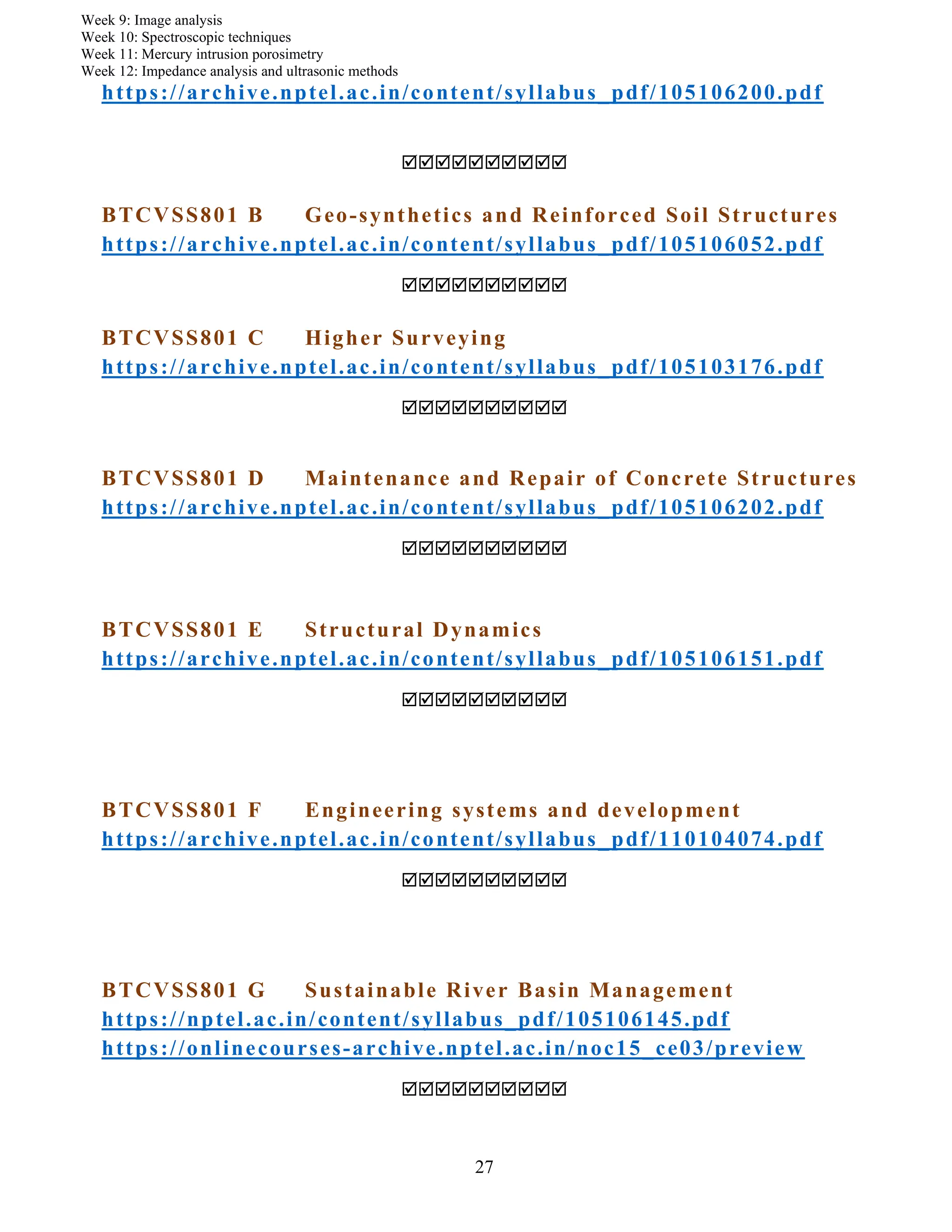 27
Week 9: Image analysis
Week 10: Spectroscopic techniques
Week 11: Mercury intrusion porosimetry
Week 12: Impedance analysis and ultrasonic methods
https://archive.nptel.ac.in/content/syllabus_pdf/105106200.pdf

BTCVSS801 B Geo-synthetics and Reinforced Soil Structures
https://archive.nptel.ac.in/content/syllabus_pdf/105106052.pdf

BTCVSS801 C Higher Surveying
https://archive.nptel.ac.in/content/syllabus_pdf/105103176.pdf

BTCVSS801 D Maintenance and Repair of Concrete Structures
https://archive.nptel.ac.in/content/syllabus_pdf/105106202.pdf

BTCVSS801 E Structural Dynamics
https://archive.nptel.ac.in/content/syllabus_pdf/105106151.pdf

BTCVSS801 F Engineering systems and development
https://archive.nptel.ac.in/content/syllabus_pdf/110104074.pdf

BTCVSS801 G Sustainable River Basin Management
https://nptel.ac.in/content/syllabus_pdf/105106145.pdf
https://onlinecourses-archive.nptel.ac.in/noc15_ce03/preview

 