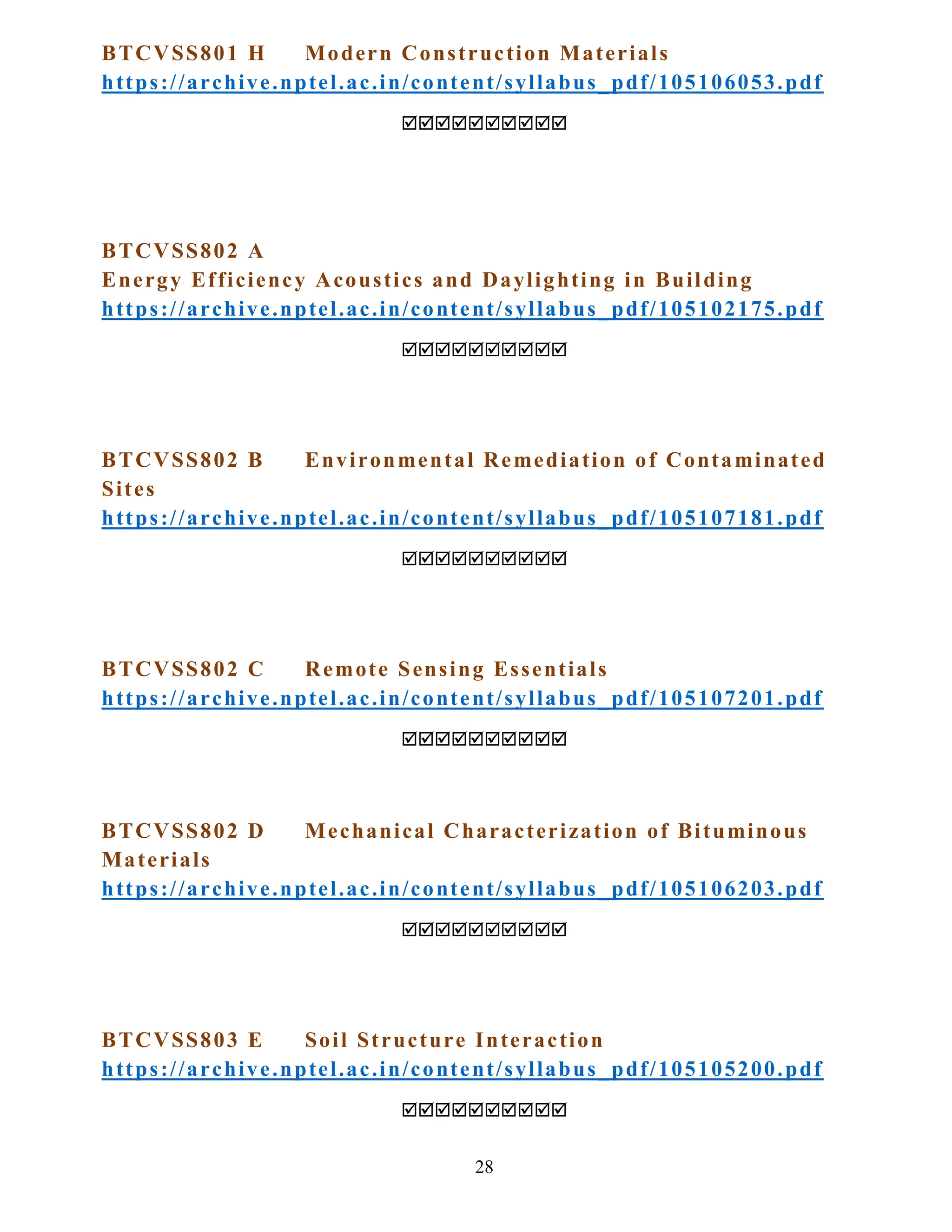 28
BTCVSS801 H Modern Construction Materials
https://archive.nptel.ac.in/content/syllabus_pdf/105106053.pdf

BTCVSS802 A
Energy Efficiency Acoustics and Daylighting in Building
https://archive.nptel.ac.in/content/syllabus_pdf/105102175.pdf

BTCVSS802 B Environmental Remediation of Contaminated
Sites
https://archive.nptel.ac.in/content/syllabus_pdf/105107181.pdf

BTCVSS802 C Remote Sensing Essentials
https://archive.nptel.ac.in/content/syllabus_pdf/105107201.pdf

BTCVSS802 D Mechanical Characterization of Bituminous
Materials
https://archive.nptel.ac.in/content/syllabus_pdf/105106203.pdf

BTCVSS803 E Soil Structure Interaction
https://archive.nptel.ac.in/content/syllabus_pdf/105105200.pdf

 