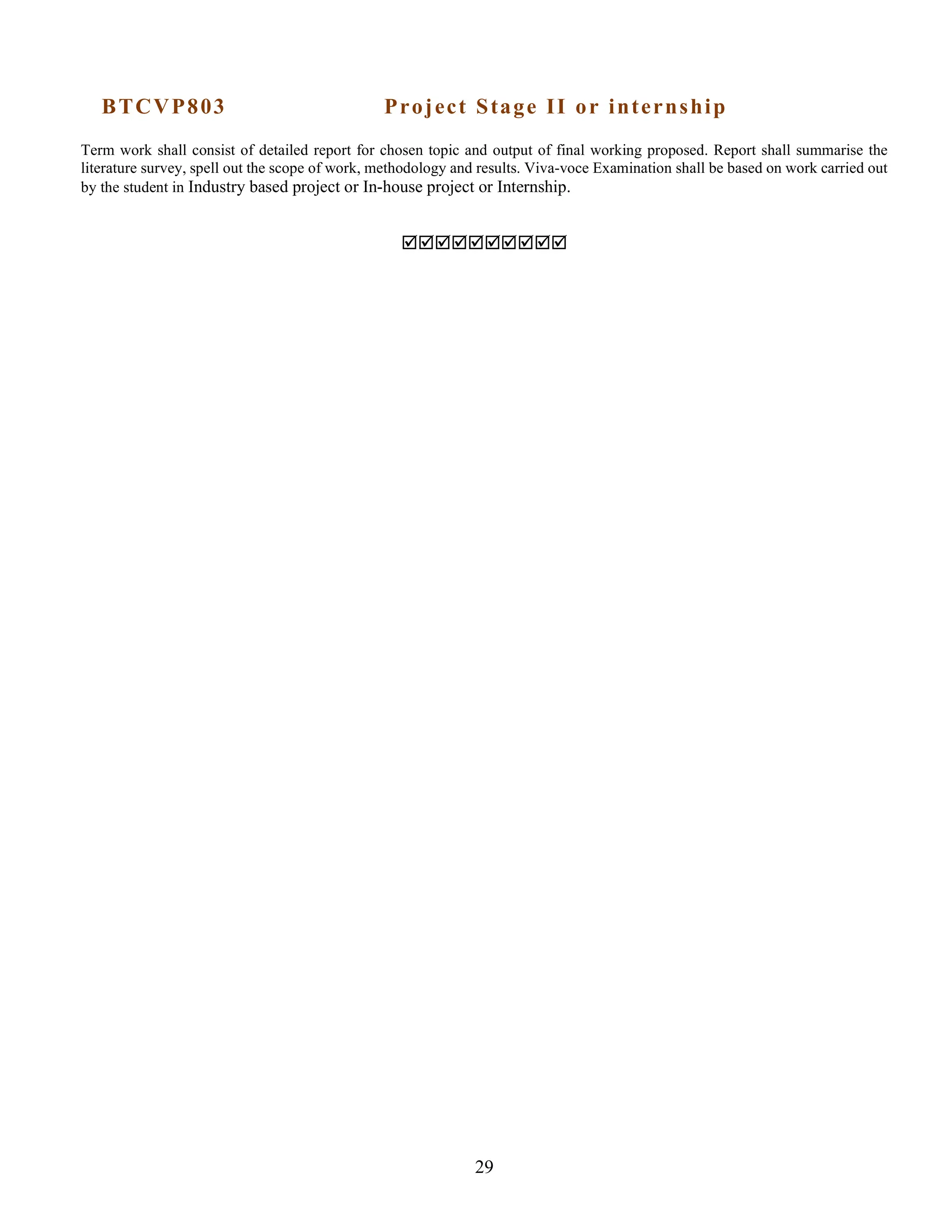 29
BTCVP803 Project Stage II or internship
Term work shall consist of detailed report for chosen topic and output of final working proposed. Report shall summarise the
literature survey, spell out the scope of work, methodology and results. Viva-voce Examination shall be based on work carried out
by the student in Industry based project or In-house project or Internship.

 
