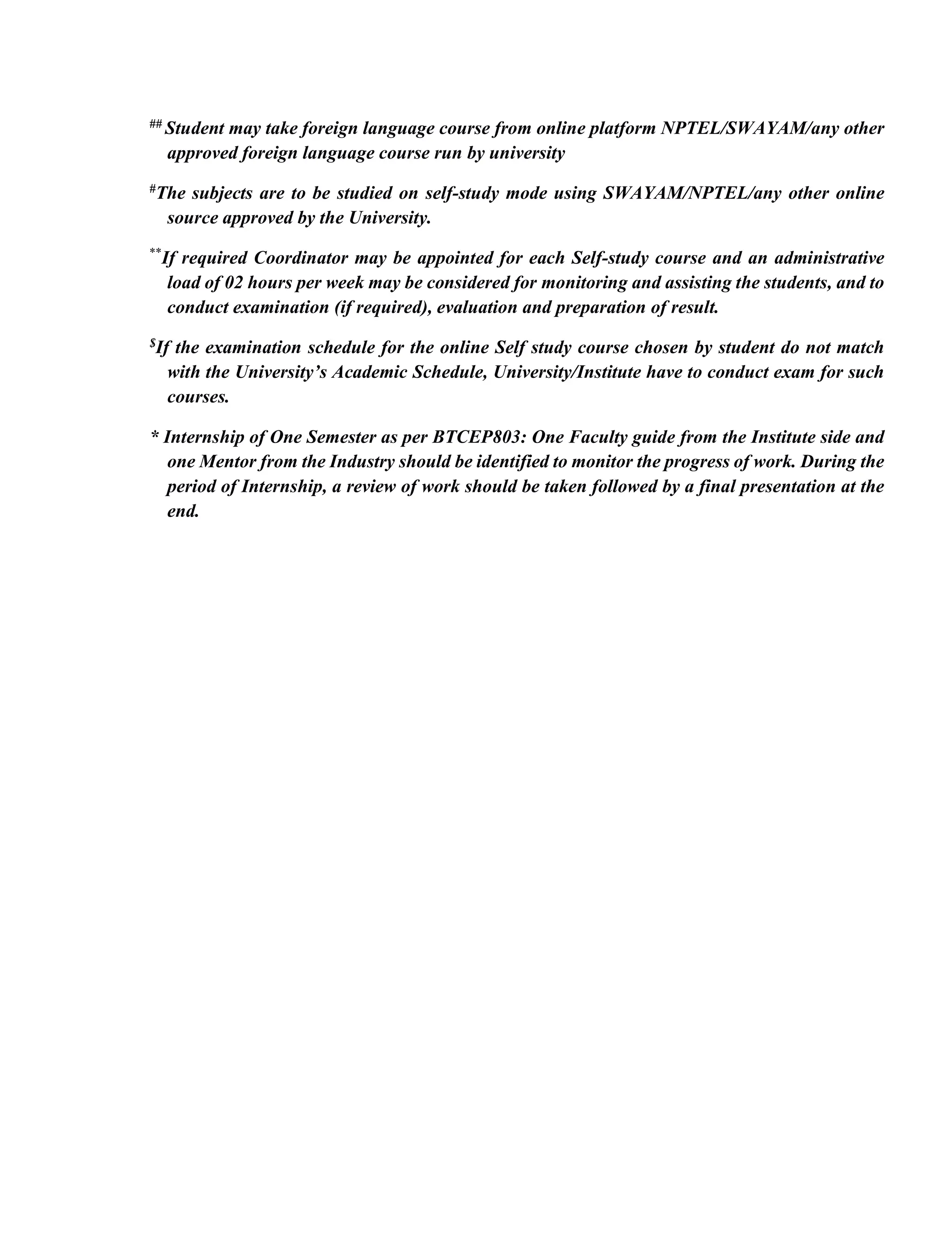 ## Student may take foreign language course from online platform NPTEL/SWAYAM/any other
approved foreign language course run by university
#The subjects are to be studied on self-study mode using SWAYAM/NPTEL/any other online
source approved by the University.
**
If required Coordinator may be appointed for each Self-study course and an administrative
load of 02 hours per week may be considered for monitoring and assisting the students, and to
conduct examination (if required), evaluation and preparation of result.
$If the examination schedule for the online Self study course chosen by student do not match
with the University’s Academic Schedule, University/Institute have to conduct exam for such
courses.
* Internship of One Semester as per BTCEP803: One Faculty guide from the Institute side and
one Mentor from the Industry should be identified to monitor the progress of work. During the
period of Internship, a review of work should be taken followed by a final presentation at the
end.
 