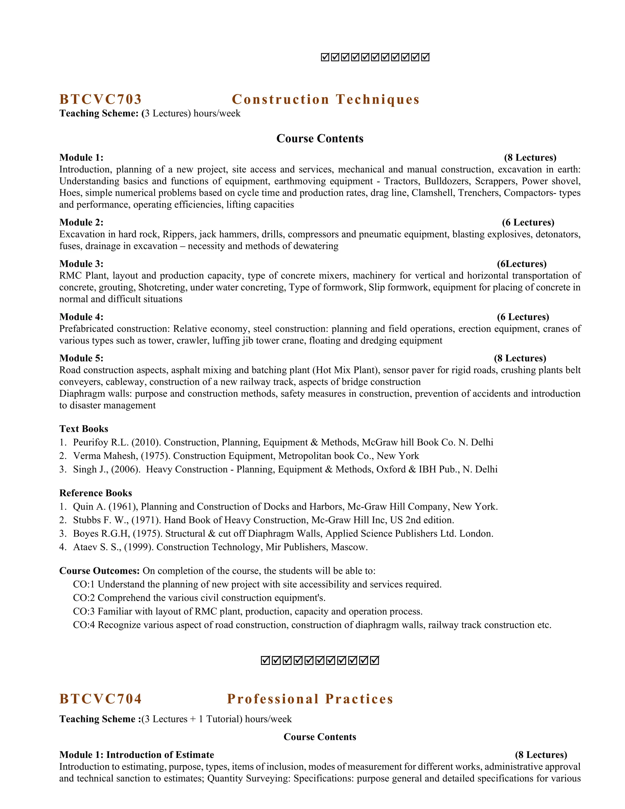 
BTCVC703 Construction Techniques
Teaching Scheme: (3 Lectures) hours/week
Course Contents
Module 1: (8 Lectures)
Introduction, planning of a new project, site access and services, mechanical and manual construction, excavation in earth:
Understanding basics and functions of equipment, earthmoving equipment - Tractors, Bulldozers, Scrappers, Power shovel,
Hoes, simple numerical problems based on cycle time and production rates, drag line, Clamshell, Trenchers, Compactors- types
and performance, operating efficiencies, lifting capacities
Module 2: (6 Lectures)
Excavation in hard rock, Rippers, jack hammers, drills, compressors and pneumatic equipment, blasting explosives, detonators,
fuses, drainage in excavation – necessity and methods of dewatering
Module 3: (6Lectures)
RMC Plant, layout and production capacity, type of concrete mixers, machinery for vertical and horizontal transportation of
concrete, grouting, Shotcreting, under water concreting, Type of formwork, Slip formwork, equipment for placing of concrete in
normal and difficult situations
Module 4: (6 Lectures)
Prefabricated construction: Relative economy, steel construction: planning and field operations, erection equipment, cranes of
various types such as tower, crawler, luffing jib tower crane, floating and dredging equipment
Module 5: (8 Lectures)
Road construction aspects, asphalt mixing and batching plant (Hot Mix Plant), sensor paver for rigid roads, crushing plants belt
conveyers, cableway, construction of a new railway track, aspects of bridge construction
Diaphragm walls: purpose and construction methods, safety measures in construction, prevention of accidents and introduction
to disaster management
Text Books
1. Peurifoy R.L. (2010). Construction, Planning, Equipment & Methods, McGraw hill Book Co. N. Delhi
2. Verma Mahesh, (1975). Construction Equipment, Metropolitan book Co., New York
3. Singh J., (2006). Heavy Construction - Planning, Equipment & Methods, Oxford & IBH Pub., N. Delhi
Reference Books
1. Quin A. (1961), Planning and Construction of Docks and Harbors, Mc-Graw Hill Company, New York.
2. Stubbs F. W., (1971). Hand Book of Heavy Construction, Mc-Graw Hill Inc, US 2nd edition.
3. Boyes R.G.H, (1975). Structural & cut off Diaphragm Walls, Applied Science Publishers Ltd. London.
4. Ataev S. S., (1999). Construction Technology, Mir Publishers, Mascow.
Course Outcomes: On completion of the course, the students will be able to:
CO:1 Understand the planning of new project with site accessibility and services required.
CO:2 Comprehend the various civil construction equipment's.
CO:3 Familiar with layout of RMC plant, production, capacity and operation process.
CO:4 Recognize various aspect of road construction, construction of diaphragm walls, railway track construction etc.

BTCVC704 Professional Practices
Teaching Scheme :(3 Lectures + 1 Tutorial) hours/week
Course Contents
Module 1: Introduction of Estimate (8 Lectures)
Introduction to estimating, purpose, types, items of inclusion, modes of measurement for different works, administrative approval
and technical sanction to estimates; Quantity Surveying: Specifications: purpose general and detailed specifications for various
 