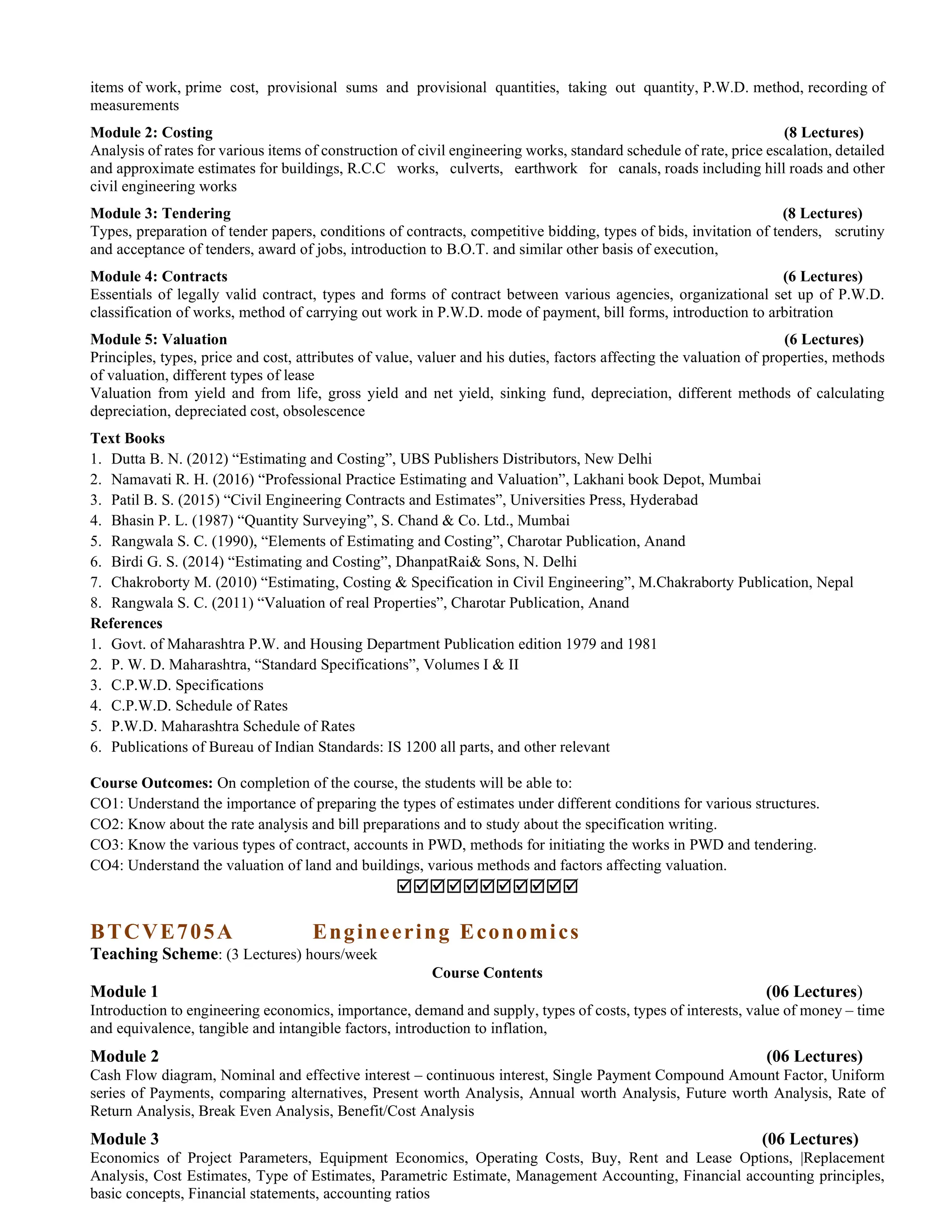 items of work, prime cost, provisional sums and provisional quantities, taking out quantity, P.W.D. method, recording of
measurements
Module 2: Costing (8 Lectures)
Analysis of rates for various items of construction of civil engineering works, standard schedule of rate, price escalation, detailed
and approximate estimates for buildings, R.C.C works, culverts, earthwork for canals, roads including hill roads and other
civil engineering works
Module 3: Tendering (8 Lectures)
Types, preparation of tender papers, conditions of contracts, competitive bidding, types of bids, invitation of tenders, scrutiny
and acceptance of tenders, award of jobs, introduction to B.O.T. and similar other basis of execution,
Module 4: Contracts (6 Lectures)
Essentials of legally valid contract, types and forms of contract between various agencies, organizational set up of P.W.D.
classification of works, method of carrying out work in P.W.D. mode of payment, bill forms, introduction to arbitration
Module 5: Valuation (6 Lectures)
Principles, types, price and cost, attributes of value, valuer and his duties, factors affecting the valuation of properties, methods
of valuation, different types of lease
Valuation from yield and from life, gross yield and net yield, sinking fund, depreciation, different methods of calculating
depreciation, depreciated cost, obsolescence
Text Books
1. Dutta B. N. (2012) “Estimating and Costing”, UBS Publishers Distributors, New Delhi
2. Namavati R. H. (2016) “Professional Practice Estimating and Valuation”, Lakhani book Depot, Mumbai
3. Patil B. S. (2015) “Civil Engineering Contracts and Estimates”, Universities Press, Hyderabad
4. Bhasin P. L. (1987) “Quantity Surveying”, S. Chand & Co. Ltd., Mumbai
5. Rangwala S. C. (1990), “Elements of Estimating and Costing”, Charotar Publication, Anand
6. Birdi G. S. (2014) “Estimating and Costing”, DhanpatRai& Sons, N. Delhi
7. Chakroborty M. (2010) “Estimating, Costing & Specification in Civil Engineering”, M.Chakraborty Publication, Nepal
8. Rangwala S. C. (2011) “Valuation of real Properties”, Charotar Publication, Anand
References
1. Govt. of Maharashtra P.W. and Housing Department Publication edition 1979 and 1981
2. P. W. D. Maharashtra, “Standard Specifications”, Volumes I & II
3. C.P.W.D. Specifications
4. C.P.W.D. Schedule of Rates
5. P.W.D. Maharashtra Schedule of Rates
6. Publications of Bureau of Indian Standards: IS 1200 all parts, and other relevant
Course Outcomes: On completion of the course, the students will be able to:
CO1: Understand the importance of preparing the types of estimates under different conditions for various structures.
CO2: Know about the rate analysis and bill preparations and to study about the specification writing.
CO3: Know the various types of contract, accounts in PWD, methods for initiating the works in PWD and tendering.
CO4: Understand the valuation of land and buildings, various methods and factors affecting valuation.

BTCVE705A Engineering Economics
Teaching Scheme: (3 Lectures) hours/week
Course Contents
Module 1 (06 Lectures)
Introduction to engineering economics, importance, demand and supply, types of costs, types of interests, value of money – time
and equivalence, tangible and intangible factors, introduction to inflation,
Module 2 (06 Lectures)
Cash Flow diagram, Nominal and effective interest – continuous interest, Single Payment Compound Amount Factor, Uniform
series of Payments, comparing alternatives, Present worth Analysis, Annual worth Analysis, Future worth Analysis, Rate of
Return Analysis, Break Even Analysis, Benefit/Cost Analysis
Module 3 (06 Lectures)
Economics of Project Parameters, Equipment Economics, Operating Costs, Buy, Rent and Lease Options, |Replacement
Analysis, Cost Estimates, Type of Estimates, Parametric Estimate, Management Accounting, Financial accounting principles,
basic concepts, Financial statements, accounting ratios
 