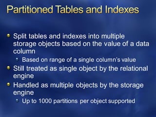 Split tables and indexes into multiple
storage objects based on the value of a data
column
Based on range of a single column’s value
Still treated as single object by the relational
engine
Handled as multiple objects by the storage
engine
Up to 1000 partitions per object supported
 