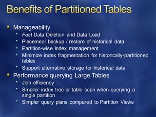 Manageability
Fast Data Deletion and Data Load
Piecemeal backup / restore of historical data
Partition-wise index management
Minimize index fragmentation for historically-partitioned
tables
Support alternative storage for historical data
Performance querying Large Tables
Join efficiency
Smaller index tree or table scan when querying a
single partition
Simpler query plans compared to Partition Views
 