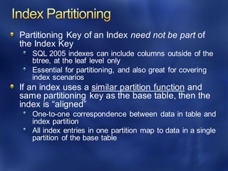 Partitioning Key of an Index need not be part of
the Index Key
SQL 2005 indexes can include columns outside of the
btree, at the leaf level only
Essential for partitioning, and also great for covering
index scenarios
If an index uses a similar partition function and
same partitioning key as the base table, then the
index is “aligned”
One-to-one correspondence between data in table and
index partition
All index entries in one partition map to data in a single
partition of the base table
 